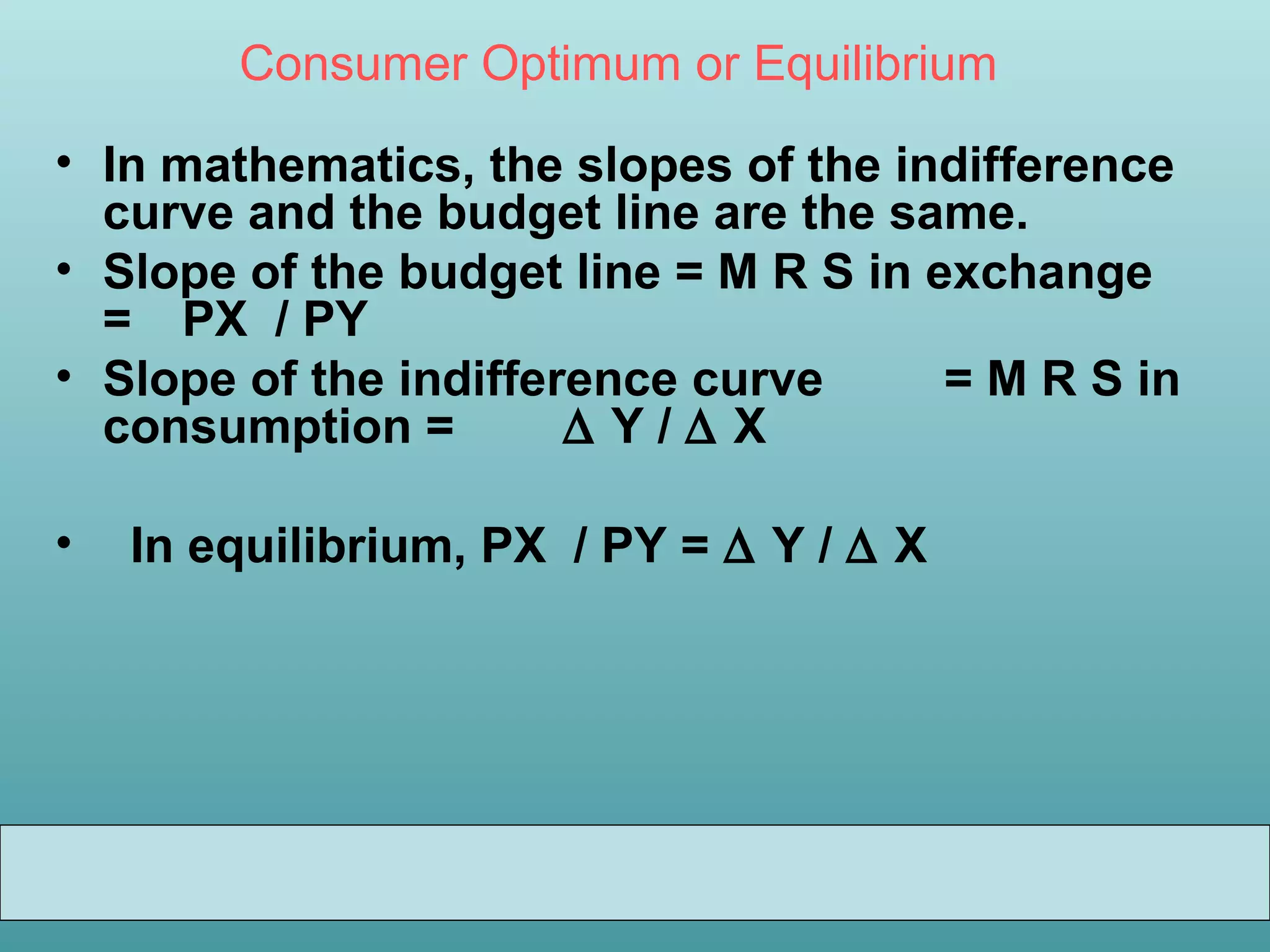 Consumer Optimum or Equilibrium
• In mathematics, the slopes of the indifference
curve and the budget line are the same.
• Slope of the budget line = M R S in exchange
= PX / PY
• Slope of the indifference curve
= M R S in
consumption =
∆Y/∆X
•

In equilibrium, PX / PY = ∆ Y / ∆ X

 