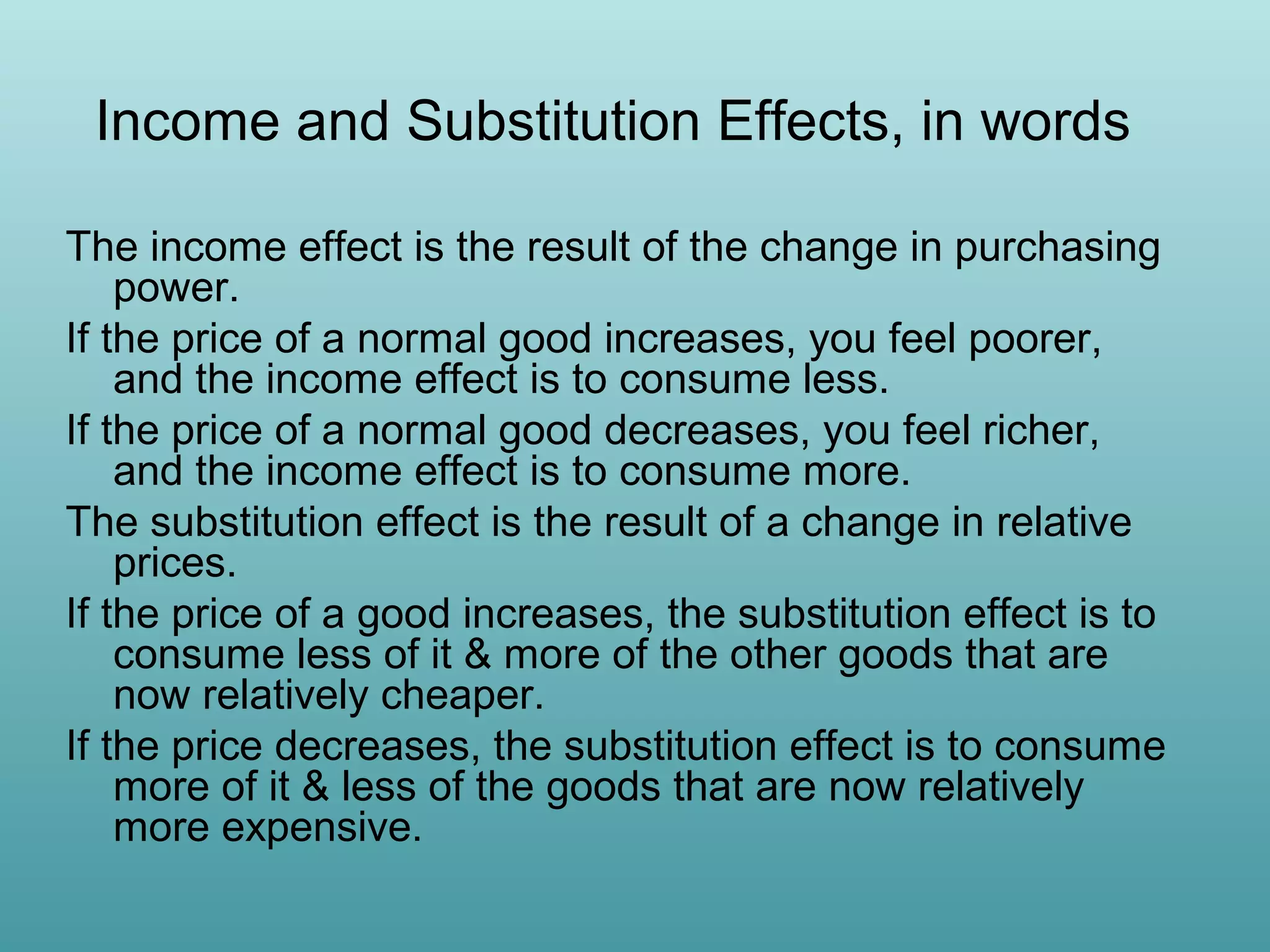 Income and Substitution Effects, in words
The income effect is the result of the change in purchasing
power.
If the price of a normal good increases, you feel poorer,
and the income effect is to consume less.
If the price of a normal good decreases, you feel richer,
and the income effect is to consume more.
The substitution effect is the result of a change in relative
prices.
If the price of a good increases, the substitution effect is to
consume less of it & more of the other goods that are
now relatively cheaper.
If the price decreases, the substitution effect is to consume
more of it & less of the goods that are now relatively
more expensive.

 