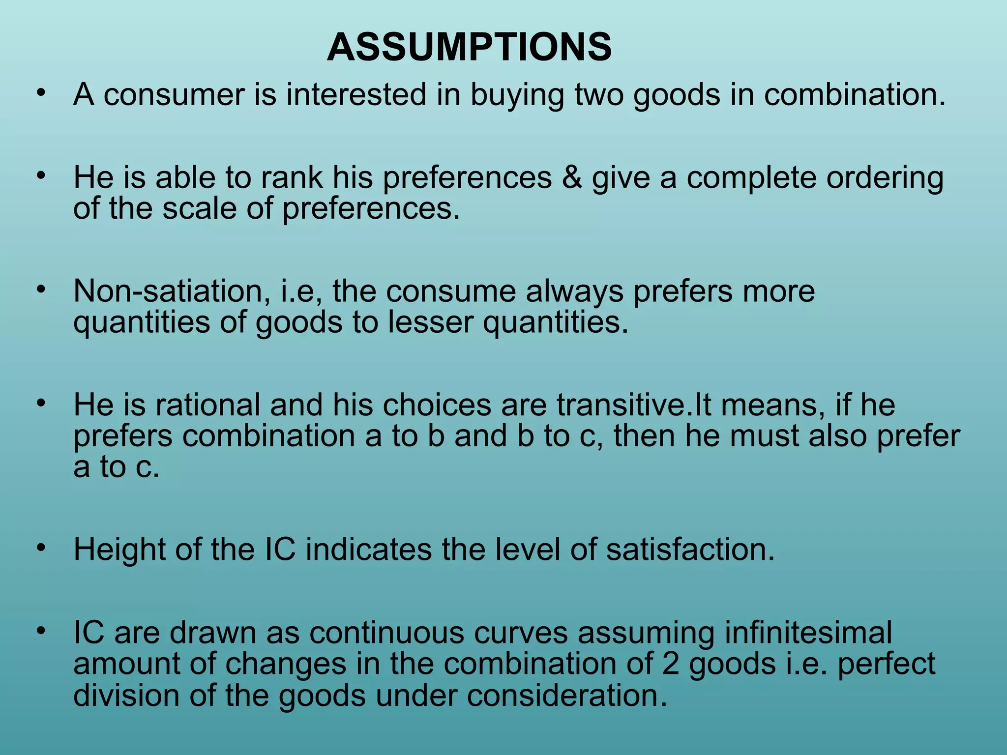 ASSUMPTIONS
• A consumer is interested in buying two goods in combination.
• He is able to rank his preferences & give a complete ordering
of the scale of preferences.
• Non-satiation, i.e, the consume always prefers more
quantities of goods to lesser quantities.
• He is rational and his choices are transitive.It means, if he
prefers combination a to b and b to c, then he must also prefer
a to c.
• Height of the IC indicates the level of satisfaction.
• IC are drawn as continuous curves assuming infinitesimal
amount of changes in the combination of 2 goods i.e. perfect
division of the goods under consideration.

 