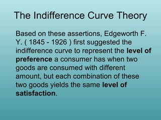 The Indifference Curve Theory
Based on these assertions, Edgeworth F.
Y. ( 1845 - 1926 ) first suggested the
indifference curve to represent the level of
preference a consumer has when two
goods are consumed with different
amount, but each combination of these
two goods yields the same level of
satisfaction.

 