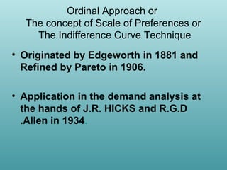 Ordinal Approach or
The concept of Scale of Preferences or
The Indifference Curve Technique
• Originated by Edgeworth in 1881 and
Refined by Pareto in 1906.
• Application in the demand analysis at
the hands of J.R. HICKS and R.G.D
.Allen in 1934.

 