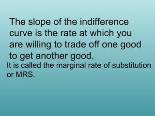 The slope of the indifference
curve is the rate at which you
are willing to trade off one good
to get another good.

It is called the marginal rate of substitution
or MRS.

 
