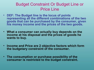 Budget Constraint Or Budget Line or
Price Line
• DEF: The Budget line is the locus of points
representing all the different combinations of the two
goods that can be purchased by the consumer, given
his money income and the prices of the two goods.
• What a consumer can actually buy depends on the
income at his disposal and the prices of goods he
wants to buy.
• Income and Price are 2 objective factors which form
the budgetary constraint of the consumer.
• The consumption or purchase possibility of the
consumer is restricted to the budget constraint.

 