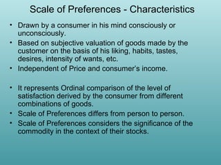 Scale of Preferences - Characteristics
• Drawn by a consumer in his mind consciously or
unconsciously.
• Based on subjective valuation of goods made by the
customer on the basis of his liking, habits, tastes,
desires, intensity of wants, etc.
• Independent of Price and consumer’s income.
• It represents Ordinal comparison of the level of
satisfaction derived by the consumer from different
combinations of goods.
• Scale of Preferences differs from person to person.
• Scale of Preferences considers the significance of the
commodity in the context of their stocks.

 
