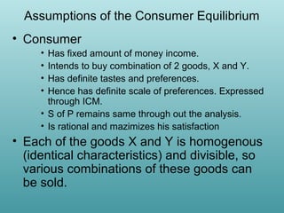 Assumptions of the Consumer Equilibrium
• Consumer
•
•
•
•

Has fixed amount of money income.
Intends to buy combination of 2 goods, X and Y.
Has definite tastes and preferences.
Hence has definite scale of preferences. Expressed
through ICM.
• S of P remains same through out the analysis.
• Is rational and mazimizes his satisfaction

• Each of the goods X and Y is homogenous
(identical characteristics) and divisible, so
various combinations of these goods can
be sold.

 