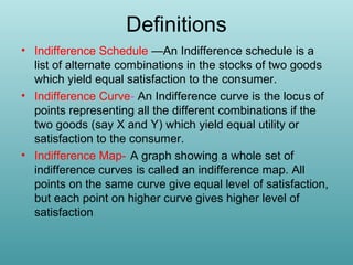 Definitions
• Indifference Schedule —An Indifference schedule is a
list of alternate combinations in the stocks of two goods
which yield equal satisfaction to the consumer.
• Indifference Curve- An Indifference curve is the locus of
points representing all the different combinations if the
two goods (say X and Y) which yield equal utility or
satisfaction to the consumer.
• Indifference Map- A graph showing a whole set of
indifference curves is called an indifference map. All
points on the same curve give equal level of satisfaction,
but each point on higher curve gives higher level of
satisfaction.

 