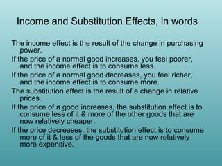 Income and Substitution Effects, in words
The income effect is the result of the change in purchasing
power.
If the price of a normal good increases, you feel poorer,
and the income effect is to consume less.
If the price of a normal good decreases, you feel richer,
and the income effect is to consume more.
The substitution effect is the result of a change in relative
prices.
If the price of a good increases, the substitution effect is to
consume less of it & more of the other goods that are
now relatively cheaper.
If the price decreases, the substitution effect is to consume
more of it & less of the goods that are now relatively
more expensive.

 