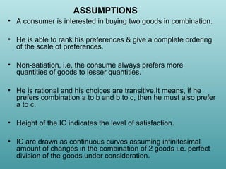 ASSUMPTIONS
• A consumer is interested in buying two goods in combination.
• He is able to rank his preferences & give a complete ordering
of the scale of preferences.
• Non-satiation, i.e, the consume always prefers more
quantities of goods to lesser quantities.
• He is rational and his choices are transitive.It means, if he
prefers combination a to b and b to c, then he must also prefer
a to c.
• Height of the IC indicates the level of satisfaction.
• IC are drawn as continuous curves assuming infinitesimal
amount of changes in the combination of 2 goods i.e. perfect
division of the goods under consideration.

 