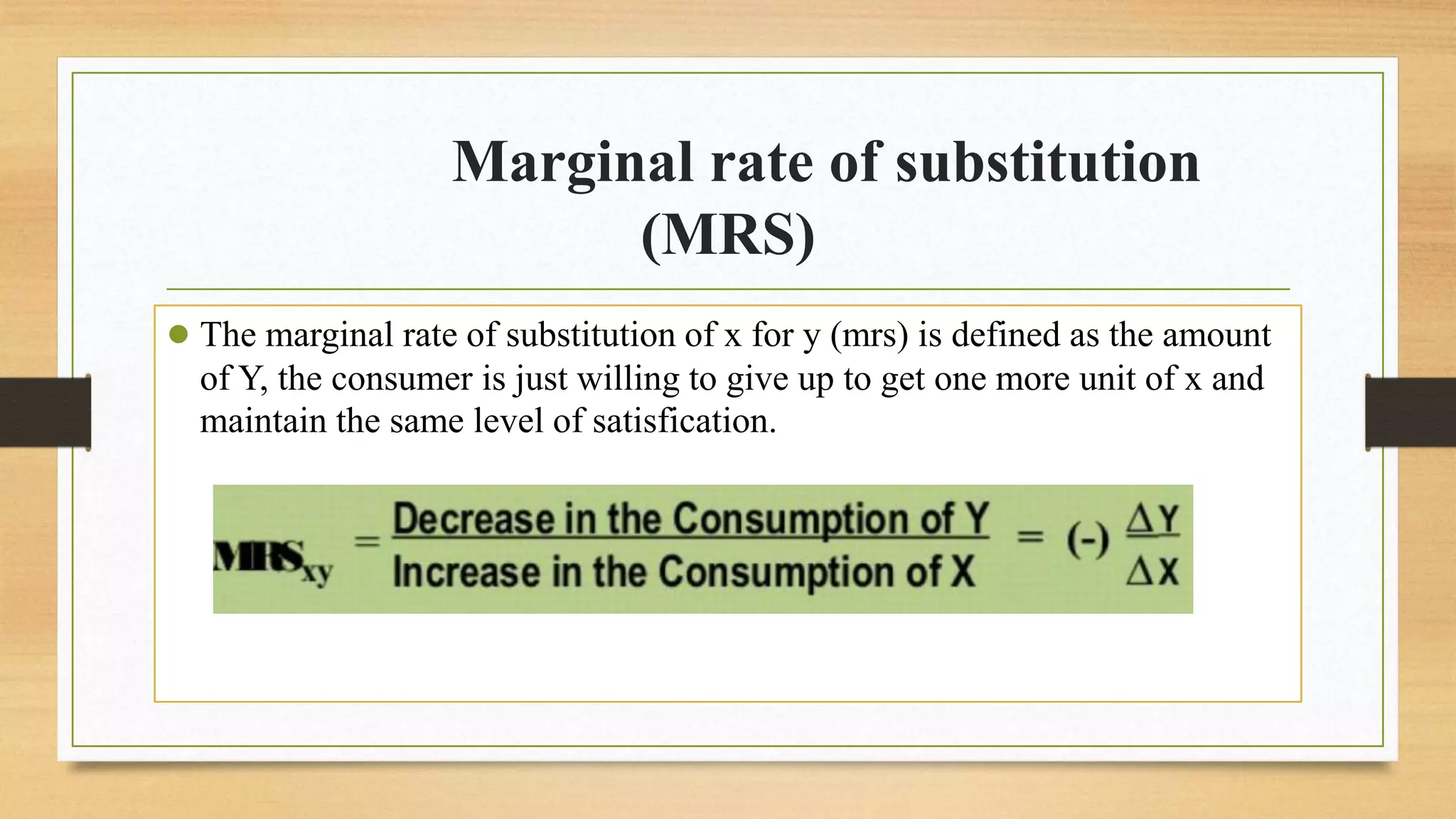 Marginal rate of substitution
(MRS)
● The marginal rate of substitution of x for y (mrs) is defined as the amount
of Y, the consumer is just willing to give up to get one more unit of x and
maintain the same level of satisfication.
 