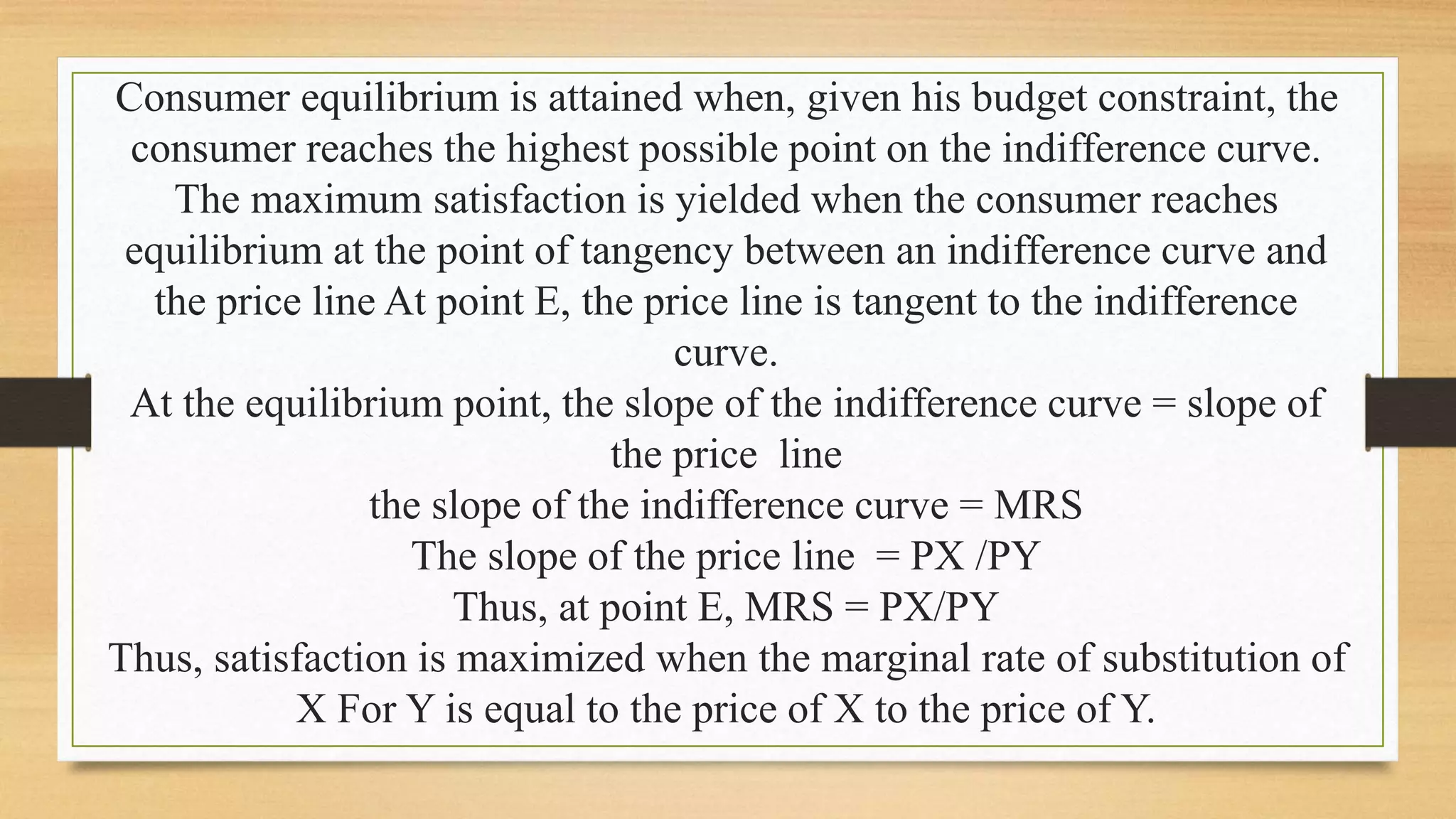 Consumer equilibrium is attained when, given his budget constraint, the
consumer reaches the highest possible point on the indifference curve.
The maximum satisfaction is yielded when the consumer reaches
equilibrium at the point of tangency between an indifference curve and
the price line At point E, the price line is tangent to the indifference
curve.
At the equilibrium point, the slope of the indifference curve = slope of
the price line
the slope of the indifference curve = MRS
The slope of the price line = PX /PY
Thus, at point E, MRS = PX/PY
Thus, satisfaction is maximized when the marginal rate of substitution of
X For Y is equal to the price of X to the price of Y.
 