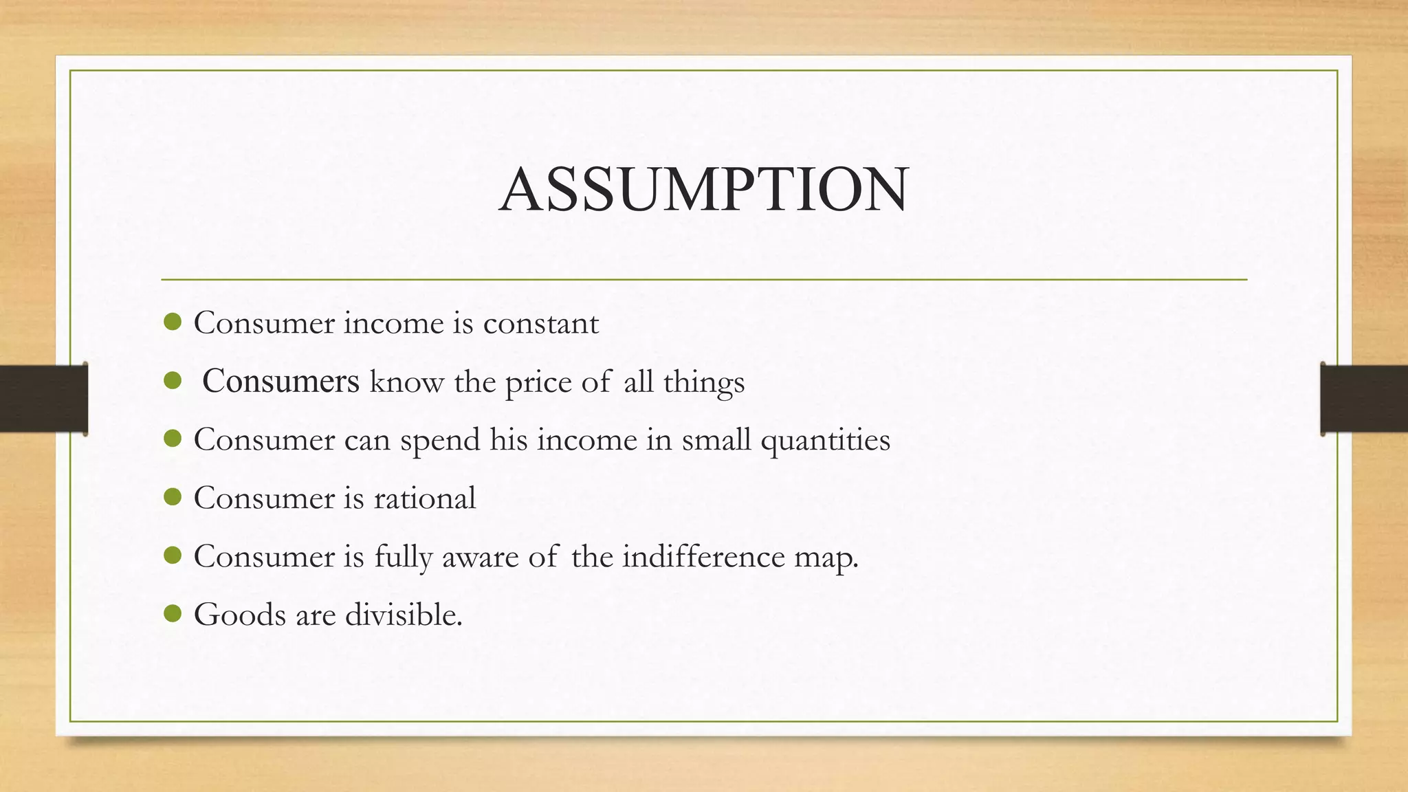 ASSUMPTION
● Consumer income is constant
● Consumers know the price of all things
● Consumer can spend his income in small quantities
● Consumer is rational
● Consumer is fully aware of the indifference map.
● Goods are divisible.
 