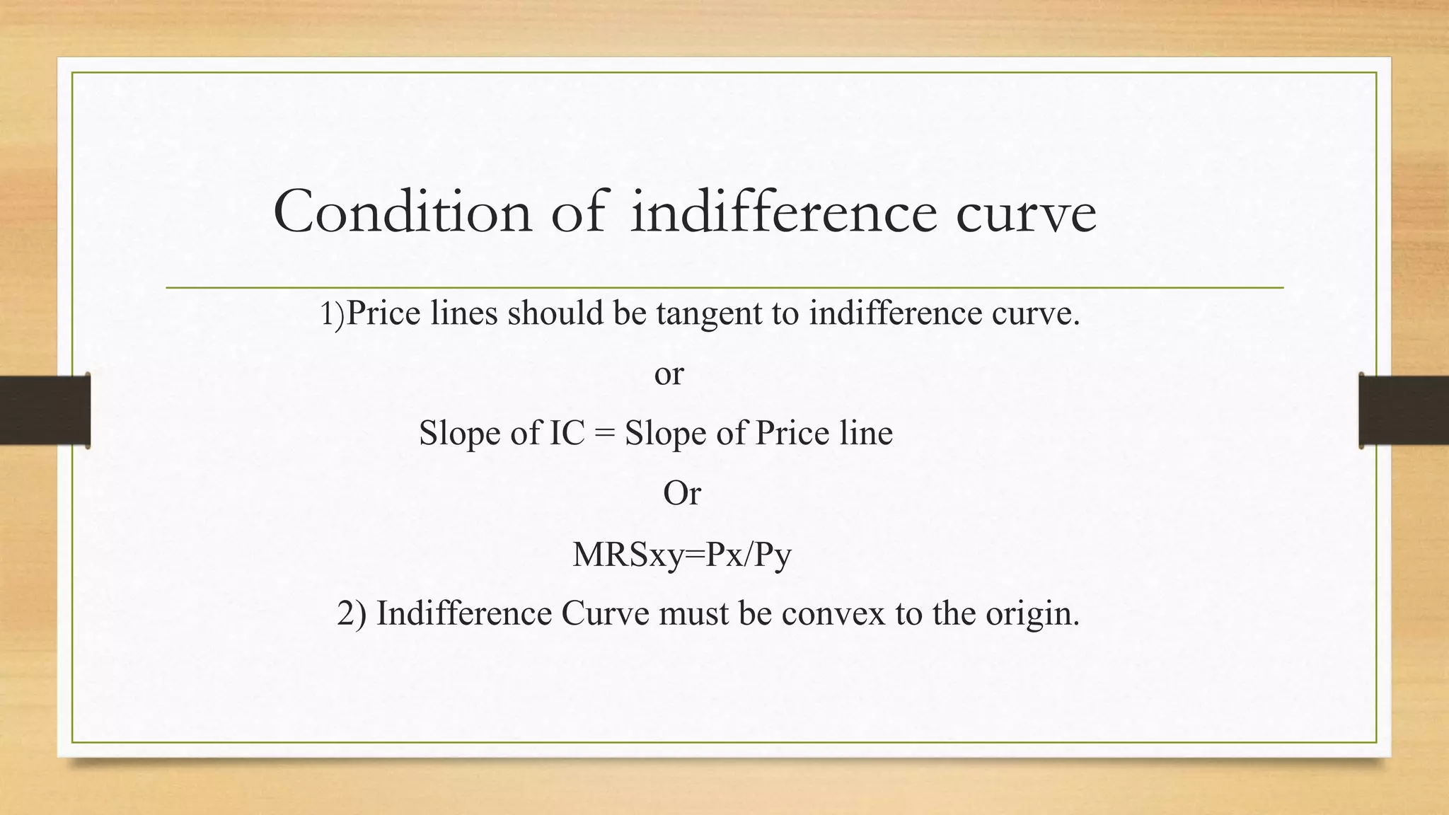Condition of indifference curve
1)Price lines should be tangent to indifference curve.
or
Slope of IC = Slope of Price line
Or
MRSxy=Px/Py
2) Indifference Curve must be convex to the origin.
 