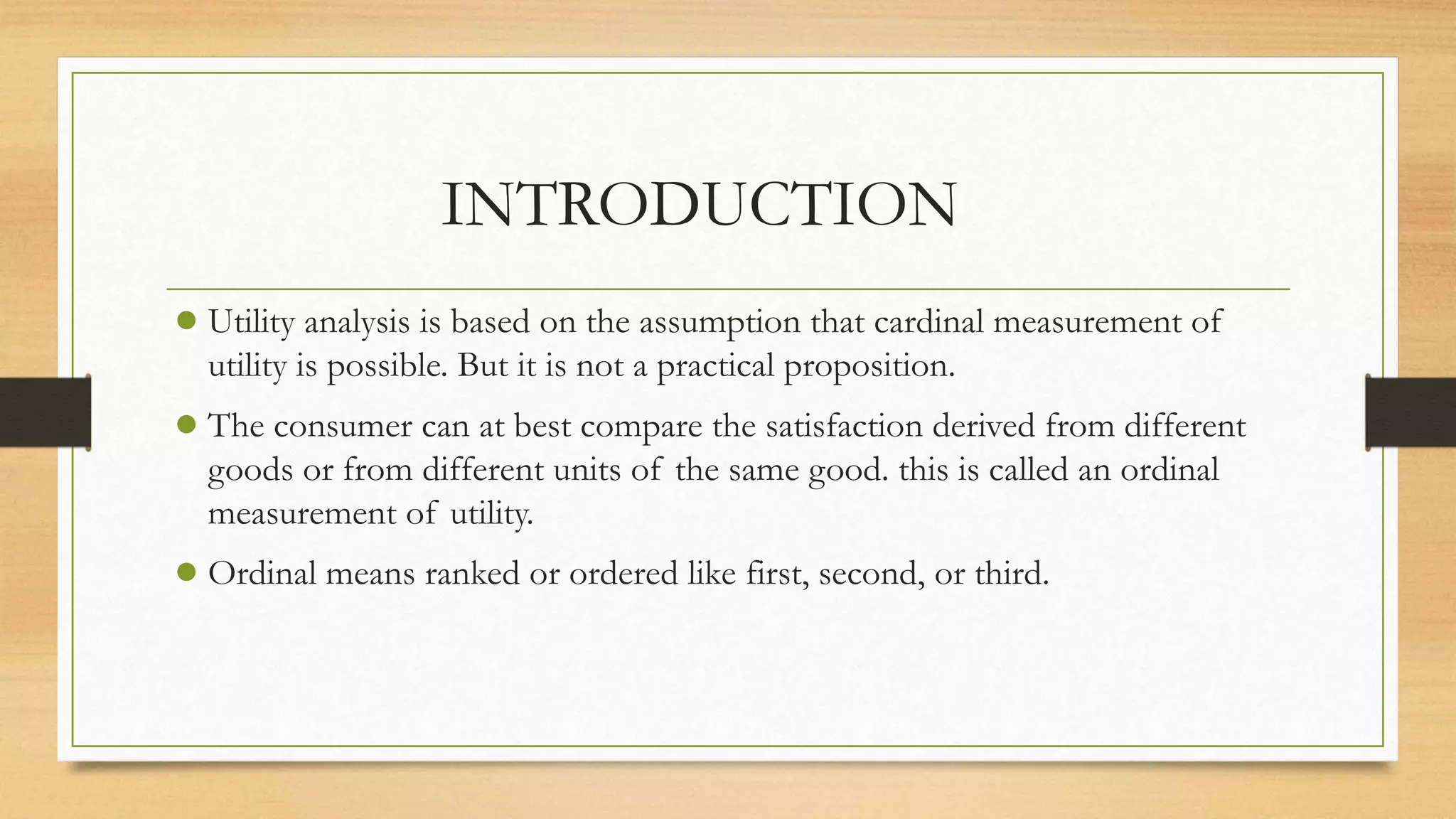 INTRODUCTION
● Utility analysis is based on the assumption that cardinal measurement of
utility is possible. But it is not a practical proposition.
● The consumer can at best compare the satisfaction derived from different
goods or from different units of the same good. this is called an ordinal
measurement of utility.
● Ordinal means ranked or ordered like first, second, or third.
 
