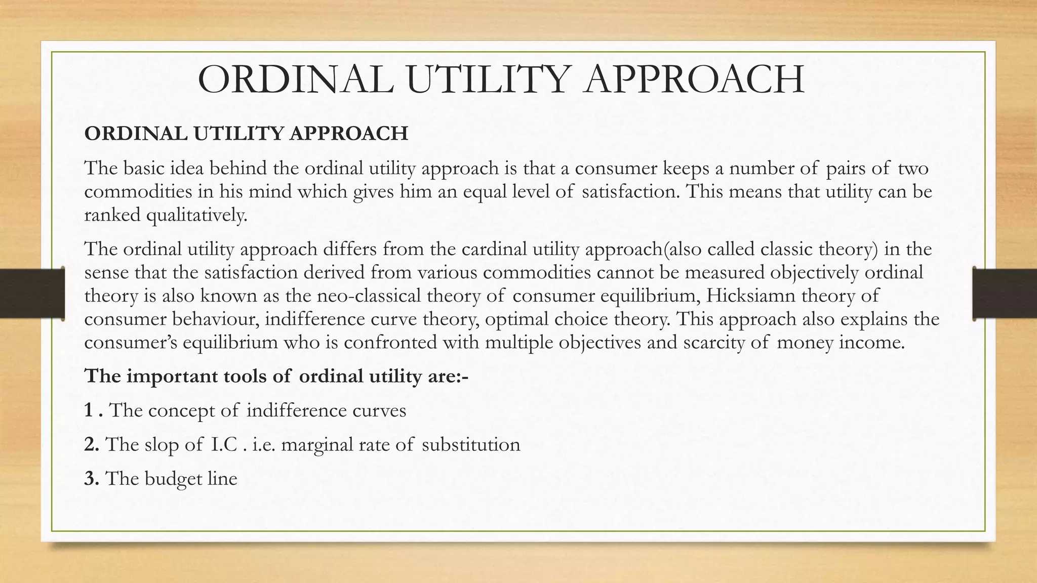 ORDINAL UTILITY APPROACH
ORDINAL UTILITY APPROACH
The basic idea behind the ordinal utility approach is that a consumer keeps a number of pairs of two
commodities in his mind which gives him an equal level of satisfaction. This means that utility can be
ranked qualitatively.
The ordinal utility approach differs from the cardinal utility approach(also called classic theory) in the
sense that the satisfaction derived from various commodities cannot be measured objectively ordinal
theory is also known as the neo-classical theory of consumer equilibrium, Hicksiamn theory of
consumer behaviour, indifference curve theory, optimal choice theory. This approach also explains the
consumer’s equilibrium who is confronted with multiple objectives and scarcity of money income.
The important tools of ordinal utility are:-
1 . The concept of indifference curves
2. The slop of I.C . i.e. marginal rate of substitution
3. The budget line
 