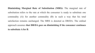 Diminishing Marginal Rate of Substitution (MRS): The marginal rate of
substitution refers to the rate at which the consumer is ready to substitute one
commodity (A) for another commodity (B) in such a way that his total
satisfaction remains unchanged. The MRS is denoted as DB/DA. The ordinal
approach assumes that DB/DA goes on diminishing if the consumer continues
to substitute A for B.
 