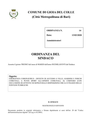 Data:
ORDINANZA N. 14
13/03/2020
Amministratori
(Città Metropolitana di Bari)
COMUNE DI GIOIA DEL COLLE
Oggetto:
EMERGENZA CORONAVIRUS - DIVIETO DI ACCESSO A VILLE, GIARDINI E PARCHI
COMUNALI, A PUNTI SPORT ALL'APERTO COMUNALI, AL CIMITERO (CON
ESCLUSIONE DI ATTIVITA' DI SEPOLTURA) E DISPOSIZIONI CIRCA L'UTILIZZO DELLE
FONTANE PUBBLICHE
ORDINANZA DEL
SINDACO
Assunta il giorno TREDICI del mese di MARZO dell'anno DUEMILAVENTI dal Sindaco.
IL SINDACO
MASTRANGELO GIOVANNI
Documento prodotto in originale informatico e firmato digitalmente ai sensi dell'art. 20 del "Codice
dell'amministrazione digitale" (D.Leg.vo 82/2005).
 