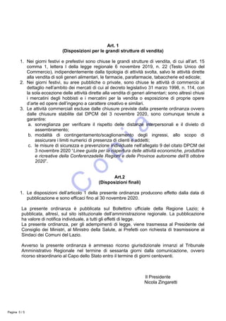 Art. 1
(Disposizioni per le grandi strutture di vendita)
1. Nei giorni festivi e prefestivi sono chiuse le grandi strutture di vendita, di cui all’art. 15
comma 1, lettera l della legge regionale 6 novembre 2019, n. 22 (Testo Unico del
Commercio), indipendentemente dalla tipologia di attività svolta, salvo le attività dirette
alla vendita di soli generi alimentari, le farmacie, parafarmacie, tabaccherie ed edicole;
2. Nei giorni festivi, su aree pubbliche o private, sono chiuse le attività di commercio al
dettaglio nell’ambito dei mercati di cui al decreto legislativo 31 marzo 1998, n. 114, con
la sola eccezione delle attività dirette alla vendita di generi alimentari; sono altresì chiusi
i mercatini degli hobbisti e i mercatini per la vendita o esposizione di proprie opere
d’arte ed opere dell’ingegno a carattere creativo e similari.
3. Le attività commerciali escluse dalle chiusure previste dalla presente ordinanza ovvero
dalle chiusure stabilite dal DPCM del 3 novembre 2020, sono comunque tenute a
garantire:
a. sorveglianza per verificare il rispetto delle distanze interpersonali e il divieto di
assembramento;
b. modalità di contingentamento/scaglionamento degli ingressi, allo scopo di
assicurare i limiti numerici di presenza di clienti e addetti;
c. le misure di sicurezza e prevenzione individuate nell’allegato 9 del citato DPCM del
3 novembre 2020 “Linee guida per la riapertura delle attività economiche, produttive
e ricreative della Conferenzadelle Regioni e delle Province autonome dell’8 ottobre
2020”.
Art.2
(Disposizioni finali)
1. Le disposizioni dell’articolo 1 della presente ordinanza producono effetto dalla data di
pubblicazione e sono efficaci fino al 30 novembre 2020.
La presente ordinanza è pubblicata sul Bollettino ufficiale della Regione Lazio; è
pubblicata, altresì, sul sito istituzionale dell’amministrazione regionale. La pubblicazione
ha valore di notifica individuale, a tutti gli effetti di legge.
La presente ordinanza, per gli adempimenti di legge, viene trasmessa al Presidente del
Consiglio dei Ministri, al Ministro della Salute, ai Prefetti con richiesta di trasmissione ai
Sindaci dei Comuni del Lazio.
Avverso la presente ordinanza è ammesso ricorso giurisdizionale innanzi al Tribunale
Amministrativo Regionale nel termine di sessanta giorni dalla comunicazione, ovvero
ricorso straordinario al Capo dello Stato entro il termine di giorni centoventi.
Il Presidente
Nicola Zingaretti
Pagina 5 / 5
 