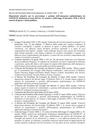 REGIONE PIEMONTE BU42S4 16/10/2020
Decreto del Presidente della Giunta Regionale 16 ottobre 2020, n. 109
Disposizioni attuative per la prevenzione e gestione dell’emergenza epidemiologica da
COVID-19. Ordinanza ai sensi dell’art. 32, comma 3, della legge 23 dicembre 1978, n. 833 in
materia di igiene e sanità pubblica.
IL PRESIDENTE
VISTO gli articoli 32, 117, comma 2, lettera q), e 118 della Costituzione;
VISTO l’articolo 168 del Trattato sul Funzionamento dell’Unione Europea;
VISTI:
• la legge 23 dicembre 1978, n. 833, recante “Istituzione del servizio sanitario nazionale” e, in
particolare, l’art. 32 che dispone “il Ministro della sanità può emettere ordinanze di
carattere contingibile e urgente, in materia di igiene e sanità pubblica e di polizia
veterinaria, con efficacia estesa all’intero territorio nazionale o a parte di esso
comprendente più regioni”, nonché “nelle medesime materie sono emesse dal Presidente
della Giunta regionale e dal sindaco ordinanze di carattere contingibile e urgente, con
efficacia estesa rispettivamente alla Regione o a parte del suo territorio comprendente più
comuni e al territorio comunale”;
• il decreto legislativo 18 agosto 2000, n. 267, art. 50, che recita “Negli altri casi l'adozione
dei provvedimenti d'urgenza, ivi compresa la costituzione di centri e organismi di referenza
o assistenza, spetta allo Stato o alle regioni in ragione della dimensione dell’emergenza e
dell'eventuale interessamento di più ambiti territoriali regionali”;
• il Decreto del Presidente del Consiglio dei Ministri 8 marzo 2020, recante “Misure urgenti
per il contenimento del contagio nella Regione Lombardia e nelle province di Modena,
Parma, Piacenza, Reggio nell’Emilia, Rimini, Pesaro e Urbino, Alessandria, Asti, Novara,
Verbano-Cusio-Ossola, Vercelli, Padova, Treviso, Venezia)”;
• il Decreto del Presidente del Consiglio dei Ministri 9 marzo 2020 recante “Ulteriori
disposizioni attuative del decreto legge 23 febbraio 2020, n° 6, recante misure urgenti in
materia di contenimento e gestione dell’emergenza epidemiologica da COVID-19,
applicabili sull’intero territorio nazionale”;
• il Decreto del Presidente del Consiglio dei Ministri 11 marzo 2020, recante “Ulteriori
misure urgenti in materia di contenimento e gestione dell’emergenza epidemiologica da
COVID-19, sull'intero territorio nazionale”;
• l’ordinanza del Ministero della Salute del 20 marzo 2020;
• il Decreto del Presidente della Giunta regionale n. 34 del 21 marzo 2020, recante “Ulteriori
misure per la prevenzione e gestione dell’emergenza epidemiologica da COVID-19.
Ordinanza ai sensi dell’art. 32, comma 3, della legge 23 dicembre 1978, n. 833 in materia
di igiene e sanità pubblica”;
• il Decreto del Presidente del Consiglio dei Ministri 22 marzo 2020, recante “Ulteriori
disposizioni attuative del decreto-legge 23 febbraio 2020, n. 6, recante misure urgenti in
materia di contenimento e gestione dell'emergenza epidemiologica da COVID-19,
applicabili sull'intero territorio nazionale”;
• il decreto-legge 25 marzo 2020, n. 19, come convertito dalla legge 22 maggio 2020, n. 35,
recante “Misure urgenti per fronteggiare l'emergenza epidemiologica da COVID-19”. in
particolare l'art. 3 che recita: “Nelle more dell'adozione dei decreti del Presidente del
Consiglio dei ministri di cui all'articolo 2, comma 1, e con efficacia limitata fino a tale
momento, le regioni, in relazione a specifiche situazioni sopravvenute di aggravamento del
rischio sanitario verificatesi nel loro territorio o in una parte di esso, possono introdurre
 