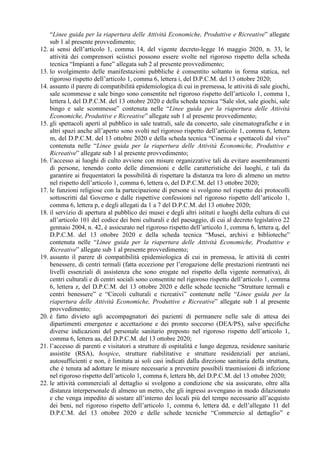 “Linee guida per la riapertura delle Attività Economiche, Produttive e Ricreative” allegate
sub 1 al presente provvedimento;
12. ai sensi dell’articolo 1, comma 14, del vigente decreto-legge 16 maggio 2020, n. 33, le
attività dei comprensori sciistici possono essere svolte nel rigoroso rispetto della scheda
tecnica “Impianti a fune” allegata sub 2 al presente provvedimento;
13. lo svolgimento delle manifestazioni pubbliche è consentito soltanto in forma statica, nel
rigoroso rispetto dell’articolo 1, comma 6, lettera i, del D.P.C.M. del 13 ottobre 2020;
14. assunto il parere di compatibilità epidemiologica di cui in premessa, le attività di sale giochi,
sale scommesse e sale bingo sono consentite nel rigoroso rispetto dell’articolo 1, comma 1,
lettera l, del D.P.C.M. del 13 ottobre 2020 e della scheda tecnica “Sale slot, sale giochi, sale
bingo e sale scommesse” contenuta nelle “Linee guida per la riapertura delle Attività
Economiche, Produttive e Ricreative” allegate sub 1 al presente provvedimento;
15. gli spettacoli aperti al pubblico in sale teatrali, sale da concerto, sale cinematografiche e in
altri spazi anche all’aperto sono svolti nel rigoroso rispetto dell’articolo 1, comma 6, lettera
m, del D.P.C.M. del 13 ottobre 2020 e della scheda tecnica “Cinema e spettacoli dal vivo”
contenuta nelle “Linee guida per la riapertura delle Attività Economiche, Produttive e
Ricreative” allegate sub 1 al presente provvedimento;
16. l’accesso ai luoghi di culto avviene con misure organizzative tali da evitare assembramenti
di persone, tenendo conto delle dimensioni e delle caratteristiche dei luoghi, e tali da
garantire ai frequentatori la possibilità di rispettare la distanza tra loro di almeno un metro
nel rispetto dell’articolo 1, comma 6, lettera o, del D.P.C.M. del 13 ottobre 2020;
17. le funzioni religiose con la partecipazione di persone si svolgono nel rispetto dei protocolli
sottoscritti dal Governo e dalle rispettive confessioni nel rigoroso rispetto dell’articolo 1,
comma 6, lettera p, e degli allegati da 1 a 7 del D.P.C.M. del 13 ottobre 2020;
18. il servizio di apertura al pubblico dei musei e degli altri istituti e luoghi della cultura di cui
all’articolo 101 del codice dei beni culturali e del paesaggio, di cui al decreto legislativo 22
gennaio 2004, n. 42, è assicurato nel rigoroso rispetto dell’articolo 1, comma 6, lettera q, del
D.P.C.M. del 13 ottobre 2020 e della scheda tecnica “Musei, archivi e biblioteche”
contenuta nelle “Linee guida per la riapertura delle Attività Economiche, Produttive e
Ricreative” allegate sub 1 al presente provvedimento;
19. assunto il parere di compatibilità epidemiologica di cui in premessa, le attività di centri
benessere, di centri termali (fatta eccezione per l’erogazione delle prestazioni rientranti nei
livelli essenziali di assistenza che sono erogate nel rispetto della vigente normativa), di
centri culturali e di centri sociali sono consentite nel rigoroso rispetto dell’articolo 1, comma
6, lettera z, del D.P.C.M. del 13 ottobre 2020 e delle schede tecniche “Strutture termali e
centri benessere” e “Circoli culturali e ricreativi” contenute nelle “Linee guida per la
riapertura delle Attività Economiche, Produttive e Ricreative” allegate sub 1 al presente
provvedimento;
20. è fatto divieto agli accompagnatori dei pazienti di permanere nelle sale di attesa dei
dipartimenti emergenze e accettazione e dei pronto soccorso (DEA/PS), salve specifiche
diverse indicazioni del personale sanitario preposto nel rigoroso rispetto dell’articolo 1,
comma 6, lettera aa, del D.P.C.M. del 13 ottobre 2020;
21. l’accesso di parenti e visitatori a strutture di ospitalità e lungo degenza, residenze sanitarie
assistite (RSA), hospice, strutture riabilitative e strutture residenziali per anziani,
autosufficienti e non, è limitata ai soli casi indicati dalla direzione sanitaria della struttura,
che è tenuta ad adottare le misure necessarie a prevenire possibili trasmissioni di infezione
nel rigoroso rispetto dell’articolo 1, comma 6, lettera bb, del D.P.C.M. del 13 ottobre 2020;
22. le attività commerciali al dettaglio si svolgono a condizione che sia assicurato, oltre alla
distanza interpersonale di almeno un metro, che gli ingressi avvengano in modo dilazionato
e che venga impedito di sostare all’interno dei locali più del tempo necessario all’acquisto
dei beni, nel rigoroso rispetto dell’articolo 1, comma 6, lettera dd, e dell’allegato 11 del
D.P.C.M. del 13 ottobre 2020 e delle schede tecniche “Commercio al dettaglio” e
 