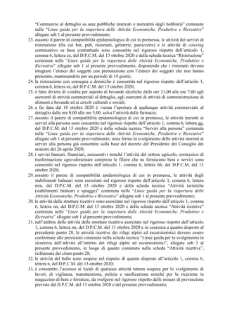 “Commercio al dettaglio su aree pubbliche (mercati e mercatini degli hobbisti)” contenute
nelle “Linee guida per la riapertura delle Attività Economiche, Produttive e Ricreative”
allegate sub 1 al presente provvedimento;
23. assunto il parere di compatibilità epidemiologica di cui in premessa, le attività dei servizi di
ristorazione (fra cui bar, pub, ristoranti, gelaterie, pasticcerie) e le attività di catering
continuativo su base contrattuale sono consentite nel rigoroso rispetto dell’articolo 1,
comma 6, lettera ee, del D.P.C.M. del 13 ottobre 2020 e della scheda tecnica “Ristorazione”
contenuta nelle “Linee guida per la riapertura delle Attività Economiche, Produttive e
Ricreative” allegate sub 1 al presente provvedimento, disponendo che i ristoranti devono
integrare l’elenco dei soggetti con prenotazione con l’elenco dei soggetti che non hanno
prenotato, mantenendolo per un periodo di 14 giorni;
24. la ristorazione con consegna a domicilio è consentita nel rigoroso rispetto dell’articolo 1,
comma 6, lettera ee, del D.P.C.M. del 13 ottobre 2020;
25. è fatto divieto di vendita per asporto di bevande alcoliche dalle ore 21,00 alle ore 7,00 agli
esercenti di attività commerciali al dettaglio, agli esercenti di attività di somministrazione di
alimenti e bevande ed ai circoli culturali e sociali;
26. a far data dal 18 ottobre 2020 è vietata l’apertura di qualunque attività commerciale al
dettaglio dalle ore 0,00 alle ore 5,00, salva l’attività delle farmacie;
27. assunto il parere di compatibilità epidemiologica di cui in premessa, le attività inerenti ai
servizi alla persona sono consentite nel rigoroso rispetto dell’articolo 1, comma 6, lettera gg,
del D.P.C.M. del 13 ottobre 2020 e della scheda tecnica “Servizi alla persona” contenuta
nelle “Linee guida per la riapertura delle Attività Economiche, Produttive e Ricreative”
allegate sub 1 al presente provvedimento; resta fermo lo svolgimento delle attività inerenti ai
servizi alla persona già consentite sulla base del decreto del Presidente del Consiglio dei
ministri del 26 aprile 2020;
28. i servizi bancari, finanziari, assicurativi nonché l’attività del settore agricolo, zootecnico di
trasformazione agro-alimentare comprese le filiere che ne forniscono beni e servizi sono
consentiti nel rigoroso rispetto dell’articolo 1, comma 6, lettera hh, del D.P.C.M. del 13
ottobre 2020;
29. assunto il parere di compatibilità epidemiologica di cui in premessa, le attività degli
stabilimenti balneari sono esercitate nel rigoroso rispetto dell’articolo 1, comma 6, lettera
mm, del D.P.C.M. del 13 ottobre 2020 e della scheda tecnica “Attività turistiche
(stabilimenti balneari e spiagge)” contenuta nelle “Linee guida per la riapertura delle
Attività Economiche, Produttive e Ricreative” allegate sub 1 al presente provvedimento;
30. le attività delle strutture ricettive sono esercitate nel rigoroso rispetto dell’articolo 1, comma
6, lettera nn, del D.P.C.M. del 13 ottobre 2020 e della scheda tecnica “Attività ricettive”
contenuta nelle “Linee guida per la riapertura delle Attività Economiche, Produttive e
Ricreative” allegate sub 1 al presente provvedimento;
31. nell’ambito delle attività delle strutture ricettive esercitate nel rigoroso rispetto dell’articolo
1, comma 6, lettera nn, del D.P.C.M. del 13 ottobre 2020 e in coerenza a quanto disposto al
precedente punto 28, le attività ricettive dei rifugi alpini ed escursionistici devono essere
conformate alle previsioni contenute nella scheda tecnica “Linee guida per lo svolgimento in
sicurezza dell’attività all’interno dei rifugi alpini ed escursionistici”, allegata sub 3 al
presente provvedimento, in luogo di quanto contenuto nella scheda “Attività ricettive”,
richiamata dal citato punto 28;
32. le attività del ballo sono sospese nel rispetto di quanto disposto all’articolo 1, comma 6,
lettera n, del D.P.C.M. del 13 ottobre 2020;
33. è consentito l’accesso ai locali di qualsiasi attività tuttora sospesa per lo svolgimento di
lavori, di vigilanza, manutenzione, pulizia e sanificazione nonché per la ricezione in
magazzino di beni e forniture, da svolgersi nel rigoroso rispetto delle misure di prevenzione
previste dal D.P.C.M. del 13 ottobre 2020 e del presente provvedimento;
 