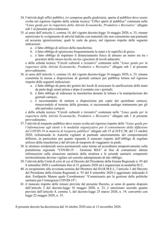 34. l’attività degli uffici pubblici, ivi compresa quella giudiziaria, aperta al pubblico deve essere
svolta nel rigoroso rispetto della scheda tecnica “Uffici aperti al pubblico” contenuta nelle
“Linee guida per la riapertura della Attività Economiche, Produttive e Ricreative” allegate
sub 1 al presente provvedimento;
35. ai sensi dell’articolo 1, comma 14, del vigente decreto-legge 16 maggio 2020, n. 33, rimane
autorizzato lo svolgimento di attività ludiche con materiali che non consentono una puntuale
ed accurata igienizzazione, quali le carte da gioco, nel rigoroso rispetto delle seguenti
indicazioni:
a. è fatto obbligo di utilizzo della mascherina;
b. è fatto obbligo di igienizzare frequentemente le mani e le superfici di gioco;
c. è fatto obbligo di rispettare il distanziamento fisico di almeno un metro sia tra i
giocatori dello stesso tavolo sia tra i giocatori di tavoli adiacenti;
e della scheda tecnica “Circoli culturali e ricreativi” contenuta nelle “Linee guida per la
riapertura della Attività Economiche, Produttive e Ricreative” allegate sub 1 al presente
provvedimento;
36. ai sensi dell’articolo 1, comma 14, del vigente decreto-legge 16 maggio 2020, n. 33, rimane
consentita la messa a disposizione di giornali cartacei per pubblica lettura nel rigoroso
rispetto delle seguenti indicazioni:
a. è fatto obbligo da parte dei gestori dei locali di assicurare la sanificazione delle mani
da parte degli utenti prima e dopo il contatto con i giornali;
b. è fatto obbligo di indossare la mascherina durante la lettura e la manipolazione dei
giornali cartacei;
c. è raccomandato di mettere a disposizione più copie dei quotidiani cartacei,
rimuovendole al termine della giornata; si raccomanda analogo trattamento per gli
altri periodici cartacei;
e della scheda tecnica “Circoli culturali e ricreativi” contenuta nelle “Linee guida per la
riapertura della Attività Economiche, Produttive e Ricreative” allegate sub 1 al presente
provvedimento;
37. l’attività di trasporto pubblico deve essere svolta nel rigoroso rispetto delle “Linee guida per
l’informazione agli utenti e le modalità organizzative per il contenimento della diffusione
del COVID-19 in materia di trasporto pubblico” allegate sub 15 al D.P.C.M. del 13 ottobre
2020, richiamando le Autorità vigilanti al puntuale sanzionamento dei comportamenti
difformi, in particolare per quanto riguarda il mancato rispetto dell’obbligo di regolare
utilizzo della mascherina e del divieto di trasporto di viaggiatori in piedi;
38. le strutture residenziali socio-assistenziali sono tenute ad accreditarsi tempestivamente sulla
piattaforma regionale “COVID-19 – Gestione RSA” al fine di comunicare idonee
informazioni sulla situazione sanitaria della struttura e le aziende sanitarie competenti
territorialmente devono vigilare sul corretto adempimento di tale obbligo;
39. l’attività della Unità di crisi di cui al Decreto del Presidente della Giunta Regionale n. 93 del
8 settembre 2020 è confermata fino al 31 gennaio 2020 ed è organizzata in modalità H12;
40. in recepimento alla avvenuta nomina del Direttore del D.I.R.M.E.I., l’articolo 1 del Decreto
del Presidente della Giunta Regionale n. 93 del 8 settembre 2020 è aggiornato indicando il
dott. Emilpaolo Manno quale Coordinatore/ “Commissario per la gestione delle politiche
sanitarie per l’emergenza COVID-19”;
41. il mancato rispetto delle misure previste dal presente Decreto, ai sensi di quanto disposto
dall’articolo 2 del decreto-legge 16 maggio 2020, n. 33, è sanzionato secondo quanto
previsto dall’articolo 4, comma 1, del decreto-legge 25 marzo 2020, n. 19, convertito con
legge 22 maggio 2020, n. 35.
Il presente decreto ha decorrenza dal 16 ottobre 2020 sino al 13 novembre 2020.
 