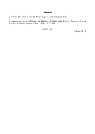 INFORMA
il Ministro della salute ai sensi del decreto-legge n. 33 del 16 maggio 2020.
Il presente decreto è pubblicato sul Bollettino Ufficiale della Regione Piemonte ai sensi
dell’articolo 61 dello Statuto e dell’art. 5 della L.R. 22/2010.
Alberto Cirio
Allegati 1,2 e 3
 