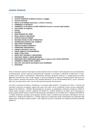 3
SCHEDE TECNICHE
● RISTORAZIONE
● ATTIVITÀ TURISTICHE (stabilimenti balneari e spiagge)
● ATTIVITÀ RICETTIVE
● SERVIZI ALLA PERSONA (acconciatori, estetisti e tatuatori)
● COMMERCIO AL DETTAGLIO
● COMMERCIO AL DETTAGLIO SU AREE PUBBLICHE (mercati e mercatini degli hobbisti)
● UFFICI APERTI AL PUBBLICO
● PISCINE
● PALESTRE
● MANUTENZIONE DEL VERDE
● MUSEI, ARCHIVI E BIBLIOTECHE
● ATTIVITÀ FISICA ALL’APERTO
● NOLEGGIO VEICOLI E ALTRE ATTREZZATURE
● INFORMATORI SCIENTIFICI DEL FARMACO
● AREE GIOCHI PER BAMBINI
● CIRCOLI CULTURALI E RICREATIVI
● FORMAZIONE PROFESSIONALE
● CINEMA E SPETTACOLI DAL VIVO
● PARCHI TEMATICI E DI DIVERTIMENTO
● SAGRE E FIERE LOCALI
● SERVIZI PER L’INFANZIA E L’ADOLESCENZA
● STRUTTURE TERMALI E CENTRI BENESSERE
● PROFESSIONI DELLA MONTAGNA (guide alpine e maestri di sci) e GUIDE TURISTICHE
● CONGRESSI E GRANDI EVENTI FIERISTICI
● SALE SLOT, SALE GIOCHI, SALE BINGO E SALE SCOMMESSE
● DISCOTECHE
Tutte le indicazioni riportate nelle singole schede tematiche devono intendersi come integrazioni alle raccomandazioni
di distanziamento sociale e igienico-comportamentali finalizzate a contrastare la diffusione di SARS-CoV-2 in tutti i
contesti di vita sociale. A tal proposito, relativamente all’utilizzo dei guanti monouso, in considerazione del rischio
aggiuntivo derivante da un loro errato impiego, si ritiene di privilegiare la rigorosa e frequente igiene delle mani con
acqua e sapone, soluzione idro-alcolica o altri prodotti igienizzanti, sia per clienti/visitatori/utenti, sia per i lavoratori
(fatti salvi, per questi ultimi, tutti i casi di rischio specifico associato alla mansione).
Per tutte le procedure di pulizia e disinfezione, di aerazione degli ambienti e di gestione dei rifiuti si rimanda alle
indicazioni contenute nei seguenti rapporti (dei quali resta inteso che va considerata l’ultima versione disponibile):
Rapporto ISS COVID-19 n. 19/2020 “Raccomandazioni ad interim sui disinfettanti nell’attuale emergenza COVID-19:
presidi medico chirurgici e biocidi”; Rapporto ISS COVID-19 n. 5/2020 “Indicazioni ad interim per la prevenzione e
gestione degli ambienti indoor in relazione alla trasmissione dell’infezione da virus SARS-CoV-2”; Rapporto ISS COVID-19
n. 3/2020 “Indicazione ad interim per la gestione dei rifiuti urbani in relazione alla trasmissione dell’infezione da virus
SARS-CoV-2”; Rapporto ISS COVID-19 n. 21/2020 “Guida per la prevenzione della contaminazione da Legionella negli
impianti idrici di strutture turistico-ricettive e altri edifici ad uso civile e industriale non utilizzato durante la pandemia
COVID-19”.
 
