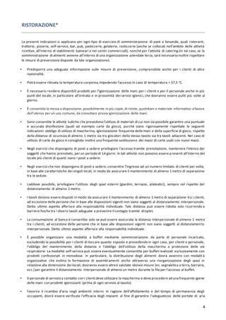 4
RISTORAZIONE*
Le presenti indicazioni si applicano per ogni tipo di esercizio di somministrazione di pasti e bevande, quali ristoranti,
trattorie, pizzerie, self-service, bar, pub, pasticcerie, gelaterie, rosticcerie (anche se collocati nell’ambito delle attività
ricettive, all’interno di stabilimenti balneari e nei centri commerciali), nonché per l’attività di catering (in tal caso, se la
somministrazione di alimenti avviene all’interno di una organizzazione aziendale terza, sarà necessario inoltre rispettare
le misure di prevenzione disposte da tale organizzazione).
▪ Predisporre una adeguata informazione sulle misure di prevenzione, comprensibile anche per i clienti di altra
nazionalità.
▪ Potrà essere rilevata la temperatura corporea,impedendo l’accesso in caso di temperatura > 37,5 °C.
▪ È necessario rendere disponibili prodotti per l’igienizzazione delle mani per i clienti e per il personale anche in più
punti del locale, in particolare all’entrata e in prossimità dei servizi igienici, che dovranno essere puliti più volte al
giorno.
▪ È consentita la messa a disposizione, possibilmente in più copie,di riviste, quotidiani e materiale informativo afavore
dell’utenza per un uso comune, da consultare previa igienizzazione delle mani.
▪ Sono consentite le attività ludiche che prevedono l'utilizzo di materiali di cui non sia possibile garantire una puntuale
e accurata disinfezione (quali ad esempio carte da gioco), purché siano rigorosamente rispettate le seguenti
indicazioni: obbligo di utilizzo di mascherina; igienizzazione frequente delle mani e della superficie di gioco; rispetto
della distanza di sicurezza di almeno 1 metro sia tra giocatori dello stesso tavolo sia tra tavoli adiacenti. Nel caso di
utilizzo di carte da gioco è consigliata inoltre una frequente sostituzione dei mazzi di carte usati con nuovi mazzi.
▪ Negli esercizi che dispongono di posti a sedere privilegiare l’accesso tramite prenotazione, mantenere l’elenco dei
soggetti che hanno prenotato, per un periodo di 14 giorni. In tali attività non possono essere presenti all’interno del
locale più clienti di quanti siano i posti a sedere.
▪ Negli esercizi che non dispongono di posti a sedere,consentire l’ingresso ad un numero limitato di clienti per volta,
in base alle caratteristiche dei singoli locali, in modo da assicurare il mantenimento di almeno 1 metro di separazione
tra le sedute.
▪ Laddove possibile, privilegiare l’utilizzo degli spazi esterni (giardini, terrazze, plateatici), sempre nel rispetto del
distanziamento di almeno 1 metro.
▪ I tavoli devono essere disposti in modo da assicurare il mantenimento di almeno 1 metro di separazione tra i clienti,
ad eccezione delle persone che in base alle disposizioni vigenti non siano soggetti al distanziamento interpersonale.
Detto ultimo aspetto afferisce alla responsabilità individuale. Tale distanza può essere ridotta solo ricorrendo a
barriere fisiche tra i diversi tavoli adeguate a prevenire il contagio tramite droplet.
▪ La consumazione al banco è consentita solo se può essere assicurata la distanza interpersonale di almeno 1 metro
tra i clienti, ad eccezione delle persone che in base alle disposizioni vigenti non siano soggetti al distanziamento
interpersonale. Detto ultimo aspetto afferisce alla responsabilità individuale.
▪ È possibile organizzare una modalità a buffet mediante somministrazione da parte di personale incaricato,
escludendo la possibilità per i clienti di toccare quanto esposto e prevedendo in ogni caso, per clienti e personale,
l’obbligo del mantenimento della distanza e l’obbligo dell’utilizzo della mascherina a protezione delle vie
respiratorie. La modalità self-service può essere eventualmente consentita per buffet realizzati esclusivamente con
prodotti confezionati in monodose. In particolare, la distribuzione degli alimenti dovrà avvenire con modalit à
organizzative che evitino la formazione di assembramenti anche attraverso una riorganizzazione degli spazi in
relazione alla dimensione dei locali; dovranno essere altresì valutate idonee misure (es. segnaletica a terra, barriere,
ecc.) per garantire il distanziamento interpersonale di almeno un metro durante la fila per l’accesso al buffet.
▪ Il personale di servizio a contatto con i clienti deve utilizzare la mascherina e deve procedere ad unafrequente igiene
delle mani con prodotti igienizzanti (prima di ogni servizio al tavolo).
▪ Favorire il ricambio d’aria negli ambienti interni. In ragione dell’affollamento e del tempo di permanenza degli
occupanti, dovrà essere verificata l’efficacia degli impianti al fine di garantire l’adeguatezza delle portate di aria
 