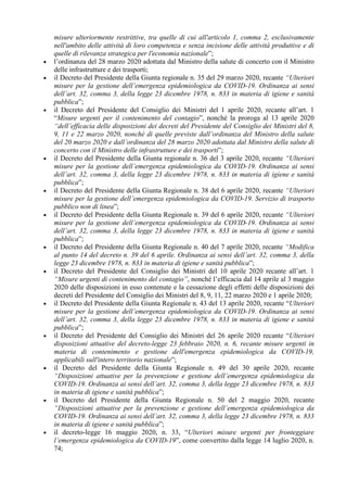 misure ulteriormente restrittive, tra quelle di cui all'articolo 1, comma 2, esclusivamente
nell'ambito delle attività di loro competenza e senza incisione delle attività produttive e di
quelle di rilevanza strategica per l'economia nazionale”;
• l’ordinanza del 28 marzo 2020 adottata dal Ministro della salute di concerto con il Ministro
delle infrastrutture e dei trasporti;
• il Decreto del Presidente della Giunta regionale n. 35 del 29 marzo 2020, recante “Ulteriori
misure per la gestione dell’emergenza epidemiologica da COVID-19. Ordinanza ai sensi
dell’art. 32, comma 3, della legge 23 dicembre 1978, n. 833 in materia di igiene e sanità
pubblica”;
• il Decreto del Presidente del Consiglio dei Ministri del 1 aprile 2020, recante all’art. 1
“Misure urgenti per il contenimento del contagio”, nonché la proroga al 13 aprile 2020
“dell’efficacia delle disposizioni dei decreti del Presidente del Consiglio dei Ministri del 8,
9, 11 e 22 marzo 2020, nonché di quelle previste dall’ordinanza del Ministro della salute
del 20 marzo 2020 e dall’ordinanza del 28 marzo 2020 adottata dal Ministro della salute di
concerto con il Ministro delle infrastrutture e dei trasporti”;
• il Decreto del Presidente della Giunta regionale n. 36 del 3 aprile 2020, recante “Ulteriori
misure per la gestione dell’emergenza epidemiologica da COVID-19. Ordinanza ai sensi
dell’art. 32, comma 3, della legge 23 dicembre 1978, n. 833 in materia di igiene e sanità
pubblica”;
• il Decreto del Presidente della Giunta Regionale n. 38 del 6 aprile 2020, recante “Ulteriori
misure per la gestione dell’emergenza epidemiologica da COVID-19. Servizio di trasporto
pubblico non di linea”;
• il Decreto del Presidente della Giunta Regionale n. 39 del 6 aprile 2020, recante “Ulteriori
misure per la gestione dell’emergenza epidemiologica da COVID-19. Ordinanza ai sensi
dell’art. 32, comma 3, della legge 23 dicembre 1978, n. 833 in materia di igiene e sanità
pubblica”;
• il Decreto del Presidente della Giunta Regionale n. 40 del 7 aprile 2020, recante “Modifica
al punto 14 del decreto n. 39 del 6 aprile. Ordinanza ai sensi dell’art. 32, comma 3, della
legge 23 dicembre 1978, n. 833 in materia di igiene e sanità pubblica”;
• il Decreto del Presidente del Consiglio dei Ministri del 10 aprile 2020 recante all’art. 1
“Misure urgenti di contenimento del contagio”, nonché l’efficacia dal 14 aprile al 3 maggio
2020 delle disposizioni in esso contenute e la cessazione degli effetti delle disposizioni dei
decreti del Presidente del Consiglio dei Ministri del 8, 9, 11, 22 marzo 2020 e 1 aprile 2020;
• il Decreto del Presidente della Giunta Regionale n. 43 del 13 aprile 2020, recante “Ulteriori
misure per la gestione dell’emergenza epidemiologica da COVID-19. Ordinanza ai sensi
dell’art. 32, comma 3, della legge 23 dicembre 1978, n. 833 in materia di igiene e sanità
pubblica”;
• il Decreto del Presidente del Consiglio dei Ministri del 26 aprile 2020 recante “Ulteriori
disposizioni attuative del decreto-legge 23 febbraio 2020, n. 6, recante misure urgenti in
materia di contenimento e gestione dell'emergenza epidemiologica da COVID-19,
applicabili sull'intero territorio nazionale”;
• il Decreto del Presidente della Giunta Regionale n. 49 del 30 aprile 2020, recante
“Disposizioni attuative per la prevenzione e gestione dell’emergenza epidemiologica da
COVID-19. Ordinanza ai sensi dell’art. 32, comma 3, della legge 23 dicembre 1978, n. 833
in materia di igiene e sanità pubblica”;
• il Decreto del Presidente della Giunta Regionale n. 50 del 2 maggio 2020, recante
“Disposizioni attuative per la prevenzione e gestione dell’emergenza epidemiologica da
COVID-19. Ordinanza ai sensi dell’art. 32, comma 3, della legge 23 dicembre 1978, n. 833
in materia di igiene e sanità pubblica”;
• il decreto-legge 16 maggio 2020, n. 33, “Ulteriori misure urgenti per fronteggiare
l’emergenza epidemiologica da COVID-19”, come convertito dalla legge 14 luglio 2020, n.
74;
 