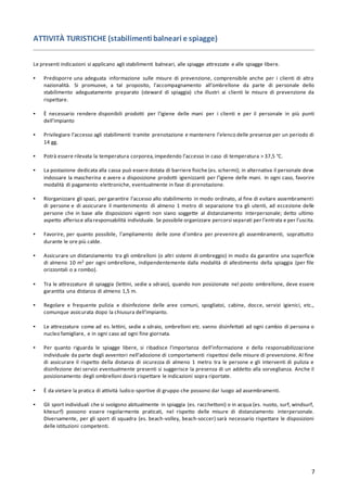 7
ATTIVITÀ TURISTICHE (stabilimenti balneari e spiagge)
Le presenti indicazioni si applicano agli stabilimenti balneari, alle spiagge attrezzate e alle spiagge libere.
▪ Predisporre una adeguata informazione sulle misure di prevenzione, comprensibile anche per i clienti di altra
nazionalità. Si promuove, a tal proposito, l’accompagnamento all’ombrellone da parte di personale dello
stabilimento adeguatamente preparato (steward di spiaggia) che illustri ai clienti le misure di prevenzione da
rispettare.
▪ È necessario rendere disponibili prodotti per l’igiene delle mani per i clienti e per il personale in più punti
dell’impianto
▪ Privilegiare l’accesso agli stabilimenti tramite prenotazione e mantenere l’elenco delle presenze per un periodo di
14 gg.
▪ Potrà essere rilevata la temperatura corporea,impedendo l’accesso in caso di temperatura > 37,5 °C.
▪ La postazione dedicata alla cassa può essere dotata di barriere fisiche (es. schermi); in alternativa il personale deve
indossare la mascherina e avere a disposizione prodotti igienizzanti per l’igiene delle mani. In ogni caso, favorire
modalità di pagamento elettroniche, eventualmente in fase di prenotazione.
▪ Riorganizzare gli spazi, per garantire l’accesso allo stabilimento in modo ordinato, al fine di evitare assembramenti
di persone e di assicurare il mantenimento di almeno 1 metro di separazione tra gli utenti, ad eccezione delle
persone che in base alle disposizioni vigenti non siano soggette al distanziamento interpersonale; detto ultimo
aspetto afferisce allaresponsabilità individuale. Se possibile organizzare percorsi separati per l’entrata e per l’uscita.
▪ Favorire, per quanto possibile, l’ampliamento delle zone d’ombra per prevenire gli assembramenti, soprattutto
durante le ore più calde.
▪ Assicurare un distanziamento tra gli ombrelloni (o altri sistemi di ombreggio) in modo da garantire una superficie
di almeno 10 m2 per ogni ombrellone, indipendentemente dalla modalità di allestimento della spiaggia (per file
orizzontali o a rombo).
▪ Tra le attrezzature di spiaggia (lettini, sedie a sdraio), quando non posizionate nel posto ombrellone, deve essere
garantita una distanza di almeno 1,5 m.
▪ Regolare e frequente pulizia e disinfezione delle aree comuni, spogliatoi, cabine, docce, servizi igienici, etc.,
comunque assicurata dopo la chiusura dell’impianto.
▪ Le attrezzature come ad es. lettini, sedie a sdraio, ombrelloni etc. vanno disinfettati ad ogni cambio di persona o
nucleo famigliare, e in ogni caso ad ogni fine giornata.
▪ Per quanto riguarda le spiagge libere, si ribadisce l’importanza dell’informazione e della responsabilizzazione
individuale da parte degli avventori nell’adozione di comportamenti rispettosi delle misure di prevenzione. Al fine
di assicurare il rispetto della distanza di sicurezza di almeno 1 metro tra le persone e gli interventi di pulizia e
disinfezione dei servizi eventualmente presenti si suggerisce la presenza di un addetto alla sorveglianza. Anche il
posizionamento degli ombrelloni dovrà rispettare le indicazioni sopra riportate.
▪ È da vietare la pratica di attività ludico-sportive di gruppo che possono dar luogo ad assembramenti.
▪ Gli sport individuali che si svolgono abitualmente in spiaggia (es. racchettoni) o in acqua (es. nuoto, surf, windsurf,
kitesurf) possono essere regolarmente praticati, nel rispetto delle misure di distanziamento interpersonale.
Diversamente, per gli sport di squadra (es. beach-volley, beach-soccer) sarà necessario rispettare le disposizioni
delle istituzioni competenti.
 