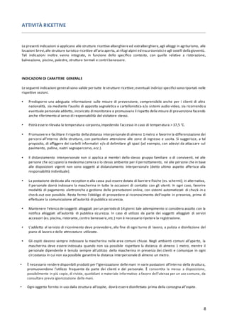 8
ATTIVITÀ RICETTIVE
Le presenti indicazioni si applicano alle strutture ricettive alberghiere ed extralberghiere,agli alloggi in agriturismo, alle
locazioni brevi,alle strutture turistico-ricettive all’aria aperta, ai rifugi alpini ed escursionistici e agli ostelli dellagioventù.
Tali indicazioni inoltre vanno integrate, in funzione dello specifico contesto, con quelle relative a ristorazione,
balneazione, piscine, palestre, strutture termali e centri benessere.
INDICAZIONI DI CARATTERE GENERALE
Le seguenti indicazioni generali sono valide per tutte le strutture ricettive; eventuali indirizzi specifici sono riportati nelle
rispettive sezioni.
▪ Predisporre una adeguata informazione sulle misure di prevenzione, comprensibile anche per i clienti di altra
nazionalità, sia mediante l’ausilio di apposita segnaletica e cartellonistica e/o sistemi audio-video, sia ricorrendo a
eventuale personale addetto, incaricato di monitorare e promuovere il rispetto delle misure di prevenzione facendo
anche riferimento al senso di responsabilità del visitatore stesso.
▪ Potrà essere rilevata la temperatura corporea,impedendo l’accesso in caso di temperatura > 37,5 °C.
▪ Promuovere e facilitare il rispetto della distanza interpersonale di almeno 1 metro e favorire la differenziazione dei
percorsi all’interno delle strutture, con particolare attenzione alle zone di ingresso e uscita. Si suggerisce, a tal
proposito, di affiggere dei cartelli informativi e/o di delimitare gli spazi (ad esempio, con adesivi da attaccare sul
pavimento, palline, nastri segnapercorso, ecc.).
▪ Il distanziamento interpersonale non si applica ai membri dello stesso gruppo familiare o di conviventi, né alle
persone che occupano la medesima camera o lo stesso ambiente per il pernottamento, né alle persone che in base
alle disposizioni vigenti non sono soggetti al distanziamento interpersonale (detto ultimo aspetto afferisce alla
responsabilità individuale).
▪ La postazione dedicata alla reception e alla cassa può essere dotata di barriere fisiche (es. schermi); in alternativa,
il personale dovrà indossare la mascherina in tutte le occasioni di contatto con gli utenti. In ogni caso, favorire
modalità di pagamento elettroniche e gestione delle prenotazioni online, con sistemi automatizzati di check-in e
check-out ove possibile. Resta fermo l’obbligo di provvedere al riconoscimento dell’ospite in presenza, prima di
effettuare la comunicazione all’autorità di pubblica sicurezza.
▪ Mantenere l’elenco dei soggetti alloggiati per un periodo di 14 giorni: tale adempimento si considera assolto con la
notifica alloggiati all’autorità di pubblica sicurezza. In caso di utilizzo da parte dei soggetti alloggiati di servizi
accessori (es. piscina, ristorante, centro benessere,etc.) non è necessario ripetere la registrazione.
▪ L’addetto al servizio di ricevimento deve provvedere, alla fine di ogni turno di lavoro, a pulizia e disinfezione del
piano di lavoro e delle attrezzature utilizzate.
▪ Gli ospiti devono sempre indossare la mascherina nelle aree comuni chiuse. Negli ambienti comuni all’aperto, la
mascherina deve essere indossata quando non sia possibile rispettare la distanza di almeno 1 metro, mentre il
personale dipendente è tenuto sempre all’utilizzo della mascherina in presenza dei clienti e comunque in ogni
circostanza in cui non sia possibile garantire la distanza interpersonale di almeno un metro.
▪ È necessario rendere disponibili prodotti per l’igienizzazione delle mani in varie postazioni all’interno dellastruttura,
promuovendone l’utilizzo frequente da parte dei clienti e del personale. È consentita la messa a disposizione,
possibilmente in più copie, di riviste, quotidiani e materiale informativo a favore dell’utenza per un uso comune, da
consultare previa igienizzazione delle mani.
▪ Ogni oggetto fornito in uso dalla struttura all’ospite, dovrà essere disinfettato prima della consegna all’ospite.
 