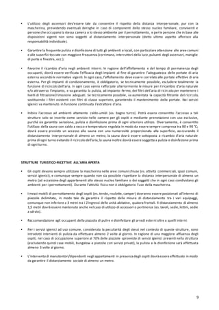 9
▪ L’utilizzo degli ascensori dev’essere tale da consentire il rispetto della distanza interpersonale, pur con la
mascherina, prevedendo eventuali deroghe in caso di componenti dello stesso nucleo familiare, conviventi e
persone che occupano la stessa camera o lo stesso ambiente per il pernottamento, e per le persone che in base alle
disposizioni vigenti non sono soggetti al distanziamento interpersonale (detto ultimo aspetto afferisce alla
responsabilità individuale).
▪ Garantire la frequente pulizia e disinfezione di tutti gli ambienti e locali, con particolare attenzione alle aree comuni
e alle superfici toccate con maggiore frequenza(corrimano, interruttori della luce,pulsanti degli ascensori, maniglie
di porte e finestre, ecc.).
▪ Favorire il ricambio d’aria negli ambienti interni. In ragione dell’affollamento e del tempo di permanenza degli
occupanti, dovrà essere verificata l’efficacia degli impianti al fine di garantire l’adeguatezza delle portate di aria
esterna secondo le normative vigenti. In ogni caso, l’affollamento deve essere correlato alle portate effettive di aria
esterna. Per gli impianti di condizionamento, è obbligatorio, se tecnicamente possibile, escludere totalmente la
funzione di ricircolo dell’aria. In ogni caso vanno rafforzate ulteriormente le misure per il ricambio d’aria naturale
e/o attraverso l’impianto, e va garantita la pulizia, ad impianto fermo, dei filtri dell’aria di ricircolo per mantenere i
livelli di filtrazione/rimozione adeguati. Se tecnicamente possibile, va aumentata la capacità filtrante del ricircolo,
sostituendo i filtri esistenti con filtri di classe superiore, garantendo il mantenimento delle portate. Nei servizi
igienici va mantenuto in funzione continuata l’estrattore d’aria.
▪ Inibire l’accesso ad ambienti altamente caldo-umidi (es. bagno turco). Potrà essere consentito l’accesso a tali
strutture solo se inserite come servizio nelle camere per gli ospiti o mediante prenotazione con uso esclusivo,
purché sia garantita aerazione, pulizia e disinfezione prima di ogni ulteriore utilizzo. Diversamente, è consentito
l’utilizzo della sauna con caldo a secco e temperatura regolata in modo da essere sempre compresa tra 80 e 90 °C;
dovrà essere previsto un accesso alla sauna con una numerosità proporzionata alla superficie, assicurando il
distanziamento interpersonale di almeno un metro; la sauna dovrà essere sottoposta a ricambio d’aria naturale
prima di ogni turno evitando il ricircolo dell’aria; la sauna inoltre dovrà essere soggetta a pulizia e disinfezione prima
di ogni turno.
STRUTTURE TURISTICO-RICETTIVE ALL’ARIA APERTA
▪ Gli ospiti devono sempre utilizzare la mascherina nelle aree comuni chiuse (es. attività commerciali, spazi comuni,
servizi igienici), e comunque sempre quando non sia possibile rispettare la distanza interpersonale di almeno un
metro (ad eccezione degli appartenenti allo stesso nucleo familiare o dei soggetti che in ogni caso condividano gli
ambienti per i pernottamenti). Durante l’attività fisica non è obbligatorio l’uso della mascherina.
▪ I mezzi mobili di pernottamento degli ospiti (es. tende, roulotte, camper) dovranno essere posizionati all’interno di
piazzole delimitate, in modo tale da garantire il rispetto delle misure di distanziamento tra i vari equipaggi,
comunque non inferiore a 3 metri tra i 2 ingressi delle unità abitative, qualora frontali. Il distanziamento di almeno
1,5 metri dovrà essere mantenuto anche nel caso di utilizzo di accessori o pertinenze (es. tavoli, sedie,lettini, sedie
a sdraio).
▪ Raccomandazione agli occupanti della piazzola di pulire e disinfettare gli arredi esterni oltre a quelli interni.
▪ Per i servizi igienici ad uso comune, considerata la peculiarità degli stessi nel contesto di queste strutture, sono
introdotti interventi di pulizia da effettuare almeno 2 volte al giorno. In ragione di una maggiore affluenza degli
ospiti, nel caso di occupazione superiore al 70% delle piazzole sprovviste di servizi igienici presenti nella struttura
(escludendo quindi case mobili, bungalow e piazzole con servizi privati), la pulizia e la disinfezione sarà effettuata
almeno 3 volte al giorno.
▪ L’intervento di manutentori/dipendenti negli appartamenti in presenzadegli ospiti dovràessere effettuato in modo
da garantire il distanziamento sociale di almeno un metro.
 