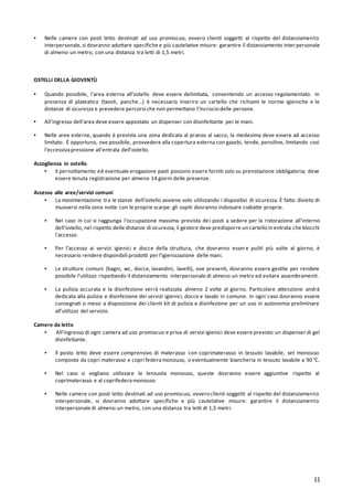 11
▪ Nelle camere con posti letto destinati ad uso promiscuo, ovvero clienti soggetti al rispetto del distanziamento
interpersonale,si dovranno adottare specifiche e più cautelative misure: garantire il distanziamento inter personale
di almeno un metro, con una distanza tra letti di 1,5 metri.
OSTELLI DELLA GIOVENTÙ
▪ Quando possibile, l'area esterna all’ostello deve essere delimitata, consentendo un accesso regolamentato. In
presenza di plateatico (tavoli, panche...) è necessario inserire un cartello che richiami le norme igieniche e le
distanze di sicurezza e prevedere percorsi che non permettano l'incrocio delle persone.
▪ All'ingresso dell'area deve essere appostato un dispenser con disinfettante per le mani.
▪ Nelle aree esterne, quando è prevista una zona dedicata al pranzo al sacco, la medesima deve essere ad accesso
limitato. É opportuno, ove possibile, provvedere alla copertura esterna con gazebi, tende, pensiline, limitando così
l'eccessivapressione all'entrata dell’ostello.
Accoglienza in ostello
▪ Il pernottamento ed eventuale erogazione pasti possono essere forniti solo su prenotazione obbligatoria; deve
essere tenuta registrazione per almeno 14 giorni delle presenze.
Accesso alle aree/servizi comuni
▪ La movimentazione tra le stanze dell’ostello avviene solo utilizzando i dispositivi di sicurezza. È fatto divieto di
muoversi nella zona notte con le proprie scarpe: gli ospiti dovranno indossare ciabatte proprie.
▪ Nel caso in cui si raggiunga l'occupazione massima prevista dei posti a sedere per la ristorazione all'interno
dell’ostello, nel rispetto delle distanze di sicurezza, il gestore deve predisporre un cartello in entrata che blocchi
l'accesso.
▪ Per l’accesso ai servizi igienici e docce della struttura, che dovranno essere puliti più volte al giorno, è
necessario rendere disponibili prodotti per l’igienizzazione delle mani.
▪ Le strutture comuni (bagni, wc, docce, lavandini, lavelli), ove presenti, dovranno essere gestite per rendere
possibile l’utilizzo rispettando il distanziamento interpersonale di almeno un metro ed evitare assembramenti.
▪ La pulizia accurata e la disinfezione verrà realizzata almeno 2 volte al giorno. Particolare attenzione andrà
dedicata alla pulizia e disinfezione dei servizi igienici, docce e lavabi in comune. In ogni caso dovranno essere
consegnati o messi a disposizione dei clienti kit di pulizia e disinfezione per un uso in autonomia preliminare
all’utilizzo del servizio.
Camere da letto
▪ All'ingresso di ogni camera ad uso promiscuo e priva di servizi igienici deve essere previsto un dispenser di gel
disinfettante.
▪ Il posto letto deve essere comprensivo di materasso con coprimaterasso in tessuto lavabile, set monouso
composto da copri materasso e copri federamonouso, o eventualmente biancheria in tessuto lavabile a 90 °C.
▪ Nel caso si vogliano utilizzare le lenzuola monouso, queste dovranno essere aggiuntive rispetto al
coprimaterasso e al coprifederamonouso.
▪ Nelle camere con posti letto destinati ad uso promiscuo, ovvero clienti soggetti al rispetto del distanziamento
interpersonale, si dovranno adottare specifiche e più cautelative misure: garantire il distanziamento
interpersonale di almeno un metro, con una distanza tra letti di 1,5 metri.
 