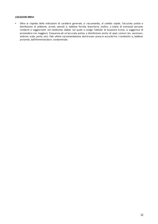 12
LOCAZIONI BREVI
▪ Oltre al rispetto delle indicazioni di carattere generale, si raccomanda, al cambio ospite, l'accurata pulizia e
disinfezione di ambienti, arredi, utensili e, laddove fornita, biancheria. Inoltre, a tutela di eventuali persone
residenti o soggiornanti nel medesimo stabile nel quale si svolge l’attività di locazione breve, si suggerisce di
provvedere con maggiore frequenza ad un'accurata pulizia e disinfezione anche di spazi comuni (es. ascensori,
androni, scale, porte, etc). Tale ultima raccomandazione dovrà esser presa in accordo tra i condomini o, laddove
presente, dall’Amministratore condominiale.
 
