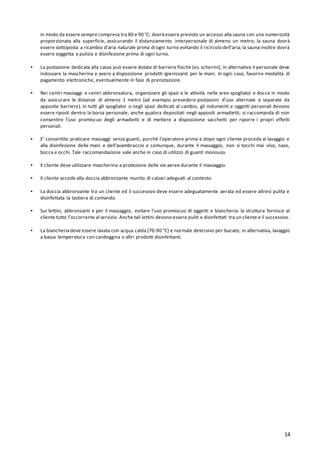 14
in modo da essere sempre compresa tra 80 e 90 °C; dovràessere previsto un accesso alla sauna con una numerosità
proporzionata alla superficie, assicurando il distanziamento interpersonale di almeno un metro; la sauna dovrà
essere sottoposta a ricambio d’aria naturale prima di ogni turno evitando il ricircolo dell’aria; la sauna inoltre dovrà
essere soggetta a pulizia e disinfezione prima di ogni turno.
▪ La postazione dedicata alla cassa può essere dotata di barriere fisiche (es. schermi); in alternativa il personale deve
indossare la mascherina e avere a disposizione prodotti igienizzanti per le mani. In ogni caso, favorire modalità di
pagamento elettroniche, eventualmente in fase di prenotazione.
▪ Nei centri massaggi e centri abbronzatura, organizzare gli spazi e le attività nelle aree spogliatoi e docce in modo
da assicurare le distanze di almeno 1 metro (ad esempio prevedere postazioni d’uso alternate o separate da
apposite barriere). In tutti gli spogliatoi o negli spazi dedicati al cambio, gli indumenti e oggetti personali devono
essere riposti dentro la borsa personale, anche qualora depositati negli appositi armadietti; si raccomanda di non
consentire l’uso promiscuo degli armadietti e di mettere a disposizione sacchetti per riporre i propri effetti
personali.
▪ E’ consentito praticare massaggi senza guanti, purché l’operatore prima e dopo ogni cliente proceda al lavaggio e
alla disinfezione delle mani e dell’avambraccio e comunque, durante il massaggio, non si tocchi mai viso, naso,
bocca e occhi. Tale raccomandazione vale anche in caso di utilizzo di guanti monouso.
▪ Il cliente deve utilizzare mascherina a protezione delle vie aeree durante il massaggio.
▪ Il cliente accede alla doccia abbronzante munito di calzari adeguati al contesto.
▪ La doccia abbronzante tra un cliente ed il successivo deve essere adeguatamente aerata ed essere altresì pulita e
disinfettata la tastiera di comando.
▪ Sui lettini, abbronzanti e per il massaggio, evitare l’uso promiscuo di oggetti e biancheria: la struttura fornisce al
cliente tutto l’occorrente al servizio. Anche tali lettini devono essere puliti e disinfettati tra un cliente e il successivo.
▪ La biancheriadeve essere lavata con acqua calda (70-90 °C) e normale detersivo per bucato; in alternativa, lavaggio
a bassa temperatura con candeggina o altri prodotti disinfettanti.
 