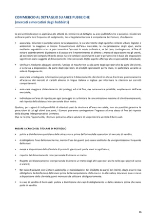 16
COMMERCIO AL DETTAGLIO SUAREE PUBBLICHE
(mercati e mercatini degli hobbisti)
Le presenti indicazioni si applicano alle attività di commercio al dettaglio su aree pubbliche che si possono considerare
ordinarie per la loro frequenza di svolgimento, la cui regolamentazione è competenza dei Comuni, che devono:
▪ assicurare, tenendo in considerazione la localizzazione, le caratteristiche degli specifici contesti urbani, logistici e
ambientali, la maggiore o minore frequentazione dell’area mercatale, la riorganizzazione degli spazi, anche
mediante segnaletica a terra, per consentire l’accesso in modo ordinato e, se del caso, contingentato, al fine di
evitare assembramenti di persone e di assicurare il mantenimento di almeno 1 metro di separazione tra gli utenti,
ad eccezione dei componenti dello stesso nucleo familiare o conviventi o per le persone che in base alle disposizioni
vigenti non siano soggette al distanziamento interpersonale. Detto aspetto afferisce alla responsabilità individuale;
▪ verificare,mediante adeguati controlli, l’utilizzo di mascherine sia da parte degli operatori che da parte dei clienti,
e la messa a disposizione, da parte degli operatori, di prodotti igienizzanti per le mani, in particolare accanto ai
sistemi di pagamento;
▪ assicurare un’adeguata informazione per garantire il distanziamento dei clienti in attesa di entrata: posizionamento
all’accesso dei mercati di cartelli almeno in lingua italiana e inglese per informare la clientela sui corretti
comportamenti.
▪ assicurare maggiore distanziamento dei posteggi ed a tal fine, ove necessario e possibile, ampliamento dell’area
mercatale;
▪ individuare un’area di rispetto per ogni posteggio in cui limitare la concentrazione massima di clienti compresenti,
nel rispetto della distanza interpersonale di un metro.
Qualora, per ragioni di indisponibilità di ulteriori spazi da destinare all’area mercatale, non sia possibile garantire le
prescrizioni di cui agli ultimi due punti, i Comuni potranno contingentare l’ingresso all’area stessa al fine del rispetto
della distanza interpersonale di un metro.
Ove ne ricorral’opportunità, i Comuni potranno altresì valutare di sospendere la vendita di beni usati.
MISURE A CARICO DEL TITOLARE DI POSTEGGIO
▪ pulizia e disinfezione quotidiana delle attrezzature prima dell’avvio delle operazioni di mercato di vendita;
▪ è obbligatorio l’uso delle mascherine, mentre l’uso dei guanti può essere sostituito da una igienizzazione frequente
delle mani
▪ messa a disposizione della clientela di prodotti igienizzanti per le mani in ogni banco;
▪ rispetto del distanziamento interpersonale di almeno un metro.
▪ Rispetto del distanziamento interpersonale di almeno un metro dagli altri operatori anche nelle operazioni di carico
e scarico;
▪ Nel caso di acquisti con scelta in autonomia e manipolazione del prodotto da parte del cliente, dovrà essere resa
obbligatoria la disinfezione delle mani prima dellamanipolazione della merce.In alternativa, dovranno essere messi
a disposizione della clientela guanti monouso da utilizzare obbligatoriamente.
▪ in caso di vendita di beni usati: pulizia e disinfezione dei capi di abbigliamento e delle calzature prima che siano
poste in vendita.
 