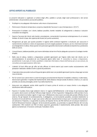 17
UFFICI APERTI AL PUBBLICO
Le presenti indicazioni si applicano al settore degli uffici, pubblici e privati, degli studi professionali e dei servizi
amministrativi che prevedono accesso del pubblico.
▪ Predisporre una adeguata informazione sulle misure di prevenzione.
▪ Potrà essere rilevata la temperatura corporea,impedendo l’accesso in caso di temperatura > 37,5 °C.
▪ Promuovere il contatto con i clienti, laddove possibile, tramite modalità di collegamento a distanza e soluzioni
innovative tecnologiche.
▪ Favorire l’accesso dei clienti solo tramite prenotazione, consentendo la presenza contemporanea di un numero
limitato di clienti in base alla capienza del locale (vd. punto successivo).
▪ Riorganizzare gli spazi, per quanto possibile in ragione delle condizioni logistiche e strutturali, per assicurare il
mantenimento di almeno 1 metro di separazione sia tra le singole postazioni di lavoro, sia tra i clienti (ed eventuali
accompagnatori) in attesa. Dove questo non può essere garantito dovràessere utilizzata la mascherina a protezione
delle vie aeree.
▪ L’areadi lavoro, laddove possibile, può essere delimitata da barriere fisiche adeguate a prevenire il contagio tramite
droplet.
▪ Nelle aree di attesa, mettere a disposizione prodotti igienizzanti per l’igiene delle mani dei clienti, con la
raccomandazione di procedere ad una frequente igiene delle mani. È consentita la messa a disposizione,
possibilmente in più copie, di riviste, quotidiani e materiale informativo a favore dell’utenza per un uso comune, da
consultare previa igienizzazione delle mani.
▪ L’attività di front office per gli uffici ad alto afflusso di clienti esterni può essere svolta esclusivamente nelle
postazioni dedicate e dotate di vetri o pareti di protezione.
▪ L’operatore deve procedere ad unafrequente igiene delle mani con prodotti igienizzanti (prima e dopo ogni servizio
reso al cliente).
▪ Per le riunioni (con utenti interni o esterni) vengono prioritariamente favorite le modalità a distanza; in alternativa,
dovrà essere garantito il rispetto del mantenimento della distanza interpersonale di almeno 1 metro e, in caso sia
prevista una durata prolungata, anche l’uso della mascherina.
▪ Assicurare una adeguata pulizia delle superfici di lavoro prima di servire un nuovo cliente e una adeguata
disinfezione delle attrezzature.
▪ Favorire il ricambio d’aria negli ambienti interni. In ragione dell’affollamento e del tempo di permanenza degli
occupanti, dovrà essere verificata l’efficacia degli impianti al fine di garantire l’adeguatezza delle portate di aria
esterna secondo le normative vigenti. In ogni caso, l’affollamento deve essere correlato alle portate effettive di aria
esterna. Per gli impianti di condizionamento, è obbligatorio, se tecnicamente possibile, escludere totalmente la
funzione di ricircolo dell’aria. In ogni caso vanno rafforzate ulteriormente le misure per il ricambio d’aria naturale
e/o attraverso l’impianto, e va garantita la pulizia, ad impianto fermo, dei filtri dell’aria di ricircolo per mantenere i
livelli di filtrazione/rimozione adeguati. Se tecnicamente possibile, va aumentata la capacità filtrante del ricircolo,
sostituendo i filtri esistenti con filtri di classe superiore, garantendo il mantenimento delle portate. Nei servizi
igienici va mantenuto in funzione continuata l’estrattore d’aria.
 