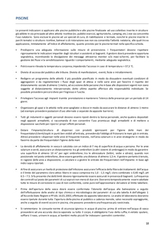 18
PISCINE
Le presenti indicazioni si applicano alle piscine pubbliche e alle piscine finalizzate ad uso collettivo inserite in strutture
già adibite in via principale ad altre attività ricettive (es. pubblici esercizi, agrituristiche, camping, etc.) ove sia consentito
l’uso natatorio. Sono escluse le piscine ad usi speciali di cura, di riabilitazione e termale, nonché le piscine inserite in
parchi tematici o strutture ricettive, balneari o di ristorazione ove non sia consentita l’attività natatoria, alle quali trova
applicazione, limitatamente all’indice di affollamento, quanto previsto per le piscine termali nella specifica scheda.
▪ Predisporre una adeguata informazione sulle misure di prevenzione. I frequentatori devono rispettare
rigorosamente le indicazioni impartite dagli istruttori e assistenti ai bagnanti. Il gestore dovrà prevedere opportuna
segnaletica, incentivando la divulgazione dei messaggi attraverso monitor e/o maxi-schermi, per facilitare la
gestione dei flussi e la sensibilizzazione riguardo i comportamenti, mediante adeguata segnaletica.
▪ Potrà essere rilevata la temperatura corporea,impedendo l’accesso in caso di temperatura > 37,5 °C.
▪ Divieto di accesso del pubblico alle tribune. Divieto di manifestazioni, eventi, feste e intrattenimenti.
▪ Redigere un programma delle attività il più possibile pianificato in modo da dissuadere eventuali condizioni di
aggregazioni e da regolamentare i flussi degli spazi di attesa e nelle varie aree per favorire il rispetto del
distanziamento sociale di almeno 1 metro, ad eccezione delle persone che in base alle disposizioni vigenti non siano
soggette al distanziamento interpersonale; detto ultimo aspetto afferisce alla responsabilità individuale. Se
possibile prevedere percorsi divisi per l’ingresso e l’uscita.
▪ Privilegiare l’accesso agli impianti tramite prenotazione e mantenere l’elenco delle presenze per un periodo di 14
giorni.
▪ Organizzare gli spazi e le attività nelle aree spogliatoi e docce in modo da assicurare le distanze di almeno 1 metro
(ad esempio prevedere postazioni d’uso alternate o separate da apposite barriere).
▪ Tutti gli indumenti e oggetti personali devono essere riposti dentro la borsa personale, anche qualora depositati
negli appositi armadietti; si raccomanda di non consentire l’uso promiscuo degli armadietti e di mettere a
disposizione sacchetti per riporre i propri effetti personali.
▪ Dotare l’impianto/struttura di dispenser con prodotti igienizzanti per l’igiene delle mani dei
frequentatori/clienti/ospiti in punti ben visibili all’entrata, prevedendo l’obbligo di frizionarsi le mani già in entrata.
Altresì prevedere i dispenser nelle aree di frequente transito, nell’area solarium o in aree strategiche in modo da
favorire da parte dei frequentatori l’igiene delle mani
▪ La densità di affollamento in vasca è calcolata con un indice di 7 mq di superficie di acqua a persona. Per le aree
solarium e verdi, assicurare un distanziamento tra gli ombrelloni (o altri sistemi di ombreggio) in modo da garantire
una superficie di almeno 10 m2 per ogni ombrellone; tra le attrezzature (lettini, sedie a sdraio), quando non
posizionate nel posto ombrellone, deve essere garantita una distanza di almeno 1,5 m. Il gestore pertanto è tenuto,
in ragione delle aree a disposizione, a calcolare e a gestire le entrate dei frequentatori nell’impianto in base agli
indici sopra riportati.
▪ Al fine di assicurare un livello di protezione dall’infezione assicurare l’efficacia della filieradei trattamenti dell’acqua
e il limite del parametro cloro attivo libero in vasca compreso tra 1,0 - 1,5 mg/l; cloro combinato ≤ 0,40 mg/l; pH
6.5 – 7.5. Si fa presente che detti limiti devono rigorosamente essere assicurati in presenzadi bagnanti. Lafrequenza
dei controlli sul posto dei parametri di cui sopraè non meno di due ore.Dovranno tempestivamente essere adottate
tutte le misure di correzione in caso di non conformità, come pure nell’approssimarsi del valore al limite tabellare.
▪ Prima dell’apertura della vasca dovrà essere confermata l’idoneità dell’acqua alla balneazione a seguito
dell’effettuazione delle analisi di tipo chimico e microbiologico dei parametri di cui alla tabella A dell’allegato 1
all’Accordo Stato Regioni e PP.AA.16.01.2003,effettuate da apposito laboratorio. Le analisi di laboratorio dovranno
essere ripetute durante tutta l’apertura della piscina al pubblico a cadenza mensile, salvo necessità sopraggiunte,
anche a seguito di eventi occorsi in piscina, che possono prevedere unafrequenza più ravvicinata.
▪ Si rammentano le consuete norme di sicurezza igienica in acqua di piscina: prima di entrare nell’acqua di vasca
provvedere ad una accurata doccia saponata su tutto il corpo; è obbligatorio l’uso della cuffia; è vietato sputare,
soffiarsi il naso, urinare in acqua; ai bambini molto piccoli far indossare i pannolini contenitivi.
 