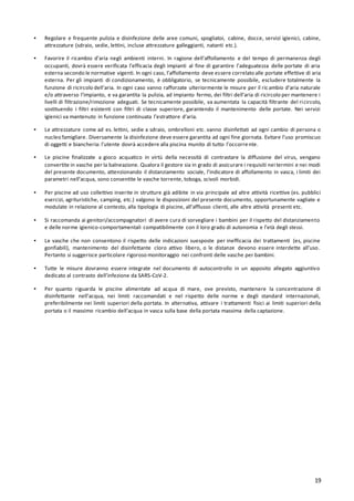 19
▪ Regolare e frequente pulizia e disinfezione delle aree comuni, spogliatoi, cabine, docce, servizi igienici, cabine,
attrezzature (sdraio, sedie, lettini, incluse attrezzature galleggianti, natanti etc.).
▪ Favorire il ricambio d’aria negli ambienti interni. In ragione dell’affollamento e del tempo di permanenza degli
occupanti, dovrà essere verificata l’efficacia degli impianti al fine di garantire l’adeguatezza delle portate di aria
esterna secondo le normative vigenti. In ogni caso, l’affollamento deve essere correlato alle portate effettive di aria
esterna. Per gli impianti di condizionamento, è obbligatorio, se tecnicamente possibile, escludere totalmente la
funzione di ricircolo dell’aria. In ogni caso vanno rafforzate ulteriormente le misure per il ricambio d’aria naturale
e/o attraverso l’impianto, e va garantita la pulizia, ad impianto fermo, dei filtri dell’aria di ricircolo per mantenere i
livelli di filtrazione/rimozione adeguati. Se tecnicamente possibile, va aumentata la capacità filtrante del ricircolo,
sostituendo i filtri esistenti con filtri di classe superiore, garantendo il mantenimento delle portate. Nei servizi
igienici va mantenuto in funzione continuata l’estrattore d’aria.
▪ Le attrezzature come ad es. lettini, sedie a sdraio, ombrelloni etc. vanno disinfettati ad ogni cambio di persona o
nucleo famigliare. Diversamente la disinfezione deve essere garantita ad ogni fine giornata. Evitare l’uso promiscuo
di oggetti e biancheria: l’utente dovrà accedere alla piscina munito di tutto l’occorrente.
▪ Le piscine finalizzate a gioco acquatico in virtù della necessità di contrastare la diffusione del virus, vengano
convertite in vasche per la balneazione. Qualora il gestore sia in grado di assicurare i requisiti nei termini e nei modi
del presente documento, attenzionando il distanziamento sociale, l’indicatore di affollamento in vasca, i limiti dei
parametri nell’acqua, sono consentite le vasche torrente, toboga, scivoli morbidi.
▪ Per piscine ad uso collettivo inserite in strutture già adibite in via principale ad altre attività ricettive (es. pubblici
esercizi, agrituristiche, camping, etc.) valgono le disposizioni del presente documento, opportunamente vagliate e
modulate in relazione al contesto, alla tipologia di piscine, all’afflusso clienti, alle altre attività presenti etc.
▪ Si raccomanda ai genitori/accompagnatori di avere cura di sorvegliare i bambini per il rispetto del distanziamento
e delle norme igienico-comportamentali compatibilmente con il loro grado di autonomia e l’età degli stessi.
▪ Le vasche che non consentono il rispetto delle indicazioni suesposte per inefficacia dei trattamenti (es, piscine
gonfiabili), mantenimento del disinfettante cloro attivo libero, o le distanze devono essere interdette all’uso.
Pertanto si suggerisce particolare rigoroso monitoraggio nei confronti delle vasche per bambini.
▪ Tutte le misure dovranno essere integrate nel documento di autocontrollo in un apposito allegato aggiuntivo
dedicato al contrasto dell’infezione da SARS-CoV-2.
▪ Per quanto riguarda le piscine alimentate ad acqua di mare, ove previsto, mantenere la concentrazione di
disinfettante nell'acqua, nei limiti raccomandati e nel rispetto delle norme e degli standard internazionali,
preferibilmente nei limiti superiori della portata. In alternativa, attivare i trattamenti fisici ai limiti superiori della
portata o il massimo ricambio dell’acqua in vasca sulla base della portata massima della captazione.
 