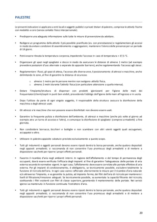 20
PALESTRE
Le presenti indicazioni si applicano a enti locali e soggetti pubblici e privati titolari di palestre, comprese le attività fisiche
con modalità a corsi (senza contatto fisico interpersonale).
▪ Predisporre una adeguata informazione sulle tutte le misure di prevenzione da adottare.
▪ Redigere un programma delle attività il più possibile pianificato (es. con prenotazione) e regolamentare gli accessi
in modo da evitare condizioni di assembramento e aggregazioni; mantenere l’elenco delle presenze per un periodo
di 14 giorni.
▪ Potrà essere rilevata la temperatura corporea,impedendo l’accesso in caso di temperatura > 37,5 °C.
▪ Organizzare gli spazi negli spogliatoi e docce in modo da assicurare le distanze di almeno 1 metro (ad esempio
prevedere postazioni d’uso alternate o separate da apposite barriere),anche regolamentando l’accesso agli stessi.
▪ Regolamentare i flussi, gli spazi di attesa, l’accesso alle diverse aree,il posizionamento di attrezzi e macchine, anche
delimitando le zone, al fine di garantire la distanza di sicurezza:
o almeno 1 metro per le persone mentre non svolgono attività fisica,
o almeno 2 metri durante l’attività fisica (con particolare attenzione a quella intensa).
▪ Dotare l’impianto/struttura di dispenser con prodotti igienizzanti per l’igiene delle mani dei
frequentatori/clienti/ospiti in punti ben visibili, prevedendo l’obbligo dell’igiene delle mani all’ingresso e in uscita.
▪ Dopo l’utilizzo da parte di ogni singolo soggetto, il responsabile della struttura assicura la disinfezione della
macchina o degli attrezzi usati.
▪ Gli attrezzi e le macchine che non possono essere disinfettati non devono essere usati.
▪ Garantire la frequente pulizia e disinfezione dell’ambiente, di attrezzi e macchine (anche più volte al giorno ad
esempio atra un turno di accesso e l’altro), e comunque la disinfezione di spogliatoi (compresi armadietti) a fine
giornata.
▪ Non condividere borracce, bicchieri e bottiglie e non scambiare con altri utenti oggetti quali asciugamani,
accappatoi o altro.
▪ Utilizzare in palestra apposite calzature previste esclusivamente a questo scopo.
▪ Tutti gli indumenti e oggetti personali devono essere riposti dentro la borsa personale, anche qualora depositati
negli appositi armadietti; si raccomanda di non consentire l’uso promiscuo degli armadietti e di mettere a
disposizione sacchetti per riporre i propri effetti personali.
▪ Favorire il ricambio d’aria negli ambienti interni. In ragione dell’affollamento e del tempo di permanenza degli
occupanti, dovrà essere verificata l’efficacia degli impianti al fine di garantire l’adeguatezza delle portate di aria
esterna secondo le normative vigenti. In ogni caso, l’affollamento deve essere correlato alle portate effettive di aria
esterna. Per gli impianti di condizionamento, è obbligatorio, se tecnicamente possibile, escludere totalmente la
funzione di ricircolo dell’aria. In ogni caso vanno rafforzate ulteriormente le misure per il ricambio d’aria naturale
e/o attraverso l’impianto, e va garantita la pulizia, ad impianto fermo, dei filtri dell’aria di ricircolo per mantenere i
livelli di filtrazione/rimozione adeguati. Se tecnicamente possibile, va aumentata la capacità filtrante del ricircolo,
sostituendo i filtri esistenti con filtri di classe superiore, garantendo il mantenimento delle portate. Nei servizi
igienici va mantenuto in funzione continuata l’estrattore d’aria.
▪ Tutti gli indumenti e oggetti personali devono essere riposti dentro la borsa personale, anche qualora depositati
negli appositi armadietti; si raccomanda di non consentire l’uso promiscuo degli armadietti e di mettere a
disposizione sacchetti per riporre i propri effetti personali.
 