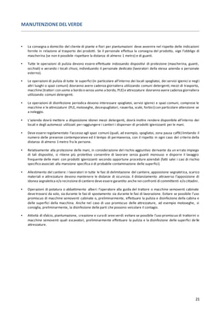 21
MANUTENZIONEDEL VERDE
▪ La consegna a domicilio del cliente di piante e fiori per piantumazioni deve avvenire nel rispetto delle indicazioni
fornite in relazione al trasporto dei prodotti. Se il personale effettua la consegna del prodotto, vige l’obbligo di
mascherina (se non è possibile rispettare la distanza di almeno 1 metro) e di guanti.
▪ Tutte le operazioni di pulizia devono essere effettuate indossando dispositivi di protezione (mascherina, guanti,
occhiali) e aerando i locali chiusi, individuando il personale dedicato (lavoratori della stessa azienda o personale
esterno).
▪ Le operazioni di pulizia di tutte le superfici (in particolare all’interno dei locali spogliatoi, dei servizi igienici e negli
altri luoghi o spazi comuni) dovranno avere cadenza giornaliera utilizzando comuni detergenti; mezzi di trasporto,
macchine (trattori con uomo a bordo o senza uomo a bordo, PLE) e attrezzature dovranno avere cadenza giornaliera
utilizzando comuni detergenti.
▪ Le operazioni di disinfezione periodica devono interessare spogliatoi, servizi igienici e spazi comuni, comprese le
macchine e le attrezzature (PLE, motoseghe, decespugliatori, rasaerba, scale, forbici) con particolare attenzione se
a noleggio.
▪ L’azienda dovrà mettere a disposizione idonei mezzi detergenti, dovrà inoltre rendere disponibile all’interno dei
locali e degli automezzi utilizzati per raggiungere i cantieri i dispenser di prodotti igienizzanti per le mani.
▪ Deve essere regolamentato l’accesso agli spazi comuni (quali, ad esempio, spogliatoi, zona pausa caffè) limitando il
numero delle presenze contemporanee ed il tempo di permanenza, con il rispetto in ogni caso del criterio della
distanza di almeno 1 metro fra le persone.
▪ Relativamente alla protezione delle mani, in considerazione del rischio aggiuntivo derivante da un errato impiego
di tali dispositivi, si ritiene più protettivo consentire di lavorare senza guanti monouso e disporre il lavaggio
frequente delle mani con prodotti igienizzanti secondo opportune procedure aziendali (fatti salvi i casi di rischio
specifico associati alla mansione specifica o di probabile contaminazione delle superfici).
▪ Allestimento del cantiere: i lavoratori in tutte le fasi di delimitazione del cantiere, apposizione segnaletica, scarico
materiali e attrezzature devono mantenere le distanze di sicurezza. Il distanziamento attraverso l’apposizione di
idonea segnaletica e/o recinzione di cantiere deve essere garantito anche nei confronti di committenti e/o cittadini.
▪ Operazioni di potatura o abbattimento alberi: l’operatore alla guida del trattore o macchine semoventi cabinate
deve trovarsi da solo, sia durante le fasi di spostamento sia durante le fasi di lavorazione. Evitare se possibile l'uso
promiscuo di macchine semoventi cabinate o, preliminarmente, effettuare la pulizia e disinfezione della cabina e
delle superfici della macchina. Anche nel caso di uso promiscuo delle attrezzature, ad esempio motoseghe, si
consiglia, preliminarmente, la disinfezione delle parti che possono veicolare il contagio.
▪ Attività di sfalcio, piantumazione, creazione e curadi aree verdi: evitare se possibile l'uso promiscuo di trattorini o
macchine semoventi quali escavatori, preliminarmente effettuare la pulizia e la disinfezione delle superfici de lle
attrezzature.
 