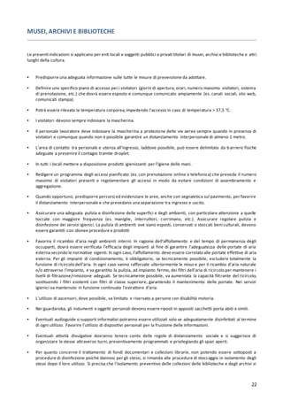 22
MUSEI, ARCHIVI E BIBLIOTECHE
Le presenti indicazioni si applicano per enti locali e soggetti pubblici e privati titolari di musei, archivi e biblioteche e altri
luoghi della cultura.
▪ Predisporre una adeguata informazione sulle tutte le misure di prevenzione da adottare.
▪ Definire uno specifico piano di accesso per i visitatori (giorni di apertura, orari, numero massimo visitatori, sistema
di prenotazione, etc.) che dovrà essere esposto e comunque comunicato ampiamente (es. canali sociali, sito web,
comunicati stampa).
▪ Potrà essere rilevata la temperatura corporea,impedendo l’accesso in caso di temperatura > 37,5 °C.
▪ I visitatori devono sempre indossare la mascherina.
▪ Il personale lavoratore deve indossare la mascherina a protezione delle vie aeree sempre quando in presenza di
visitatori e comunque quando non è possibile garantire un distanziamento interpersonale di almeno 1 metro.
▪ L’area di contatto tra personale e utenza all’ingresso, laddove possibile, può essere delimitata da barriere fisiche
adeguate a prevenire il contagio tramite droplet.
▪ In tutti i locali mettere a disposizione prodotti igienizzanti per l’igiene delle mani.
▪ Redigere un programma degli accessi pianificato (es. con prenotazione online o telefonica) che preveda il numero
massimo di visitatori presenti e regolamentare gli accessi in modo da evitare condizioni di assembramento e
aggregazione.
▪ Quando opportuno, predisporre percorsi ed evidenziare le aree, anche con segnaletica sul pavimento, per favorire
il distanziamento interpersonale e che prevedano una separazione tra ingresso e uscito.
▪ Assicurare una adeguata pulizia e disinfezione delle superfici e degli ambienti, con particolare attenzione a quelle
toccate con maggiore frequenza (es. maniglie, interruttori, corrimano, etc.). Assicurare regolare pulizia e
disinfezione dei servizi igienici. La pulizia di ambienti ove siano esposti, conservati o stoccati beni culturali, devono
essere garantiti con idonee procedure e prodotti
▪ Favorire il ricambio d’aria negli ambienti interni. In ragione dell’affollamento e del tempo di permanenza degli
occupanti, dovrà essere verificata l’efficacia degli impianti al fine di garantire l’adeguatezza delle portate di aria
esterna secondo le normative vigenti. In ogni caso, l’affollamento deve essere correlato alle portate effettive di aria
esterna. Per gli impianti di condizionamento, è obbligatorio, se tecnicamente possibile, escludere totalmente la
funzione di ricircolo dell’aria. In ogni caso vanno rafforzate ulteriormente le misure per il ricambio d’aria naturale
e/o attraverso l’impianto, e va garantita la pulizia, ad impianto fermo, dei filtri dell’aria di ricircolo per mantenere i
livelli di filtrazione/rimozione adeguati. Se tecnicamente possibile, va aumentata la capacità filtrante del ricircolo,
sostituendo i filtri esistenti con filtri di classe superiore, garantendo il mantenimento delle portate. Nei servizi
igienici va mantenuto in funzione continuata l’estrattore d’aria.
▪ L’utilizzo di ascensori, dove possibile, va limitato e riservato a persone con disabilità motoria.
▪ Nei guardaroba, gli indumenti e oggetti personali devono essere riposti in appositi sacchetti porta abiti e simili.
▪ Eventuali audioguide o supporti informativi potranno essere utilizzati solo se adeguatamente disinfettati al termine
di ogni utilizzo. Favorire l'utilizzo di dispositivi personali per la fruizione delle informazioni.
▪ Eventuali attività divulgative dovranno tenere conto delle regole di distanziamento sociale e si suggerisce di
organizzare le stesse attraverso turni, preventivamente programmati e privilegiando gli spazi aperti.
▪ Per quanto concerne il trattamento di fondi documentari e collezioni librarie, non potendo essere sottoposti a
procedure di disinfezione poiché dannosi per gli stessi, si rimanda alle procedure di stoccaggio in isolamento degli
stessi dopo il loro utilizzo. Si precisa che l'isolamento preventivo delle collezioni delle biblioteche e degli archivi si
 