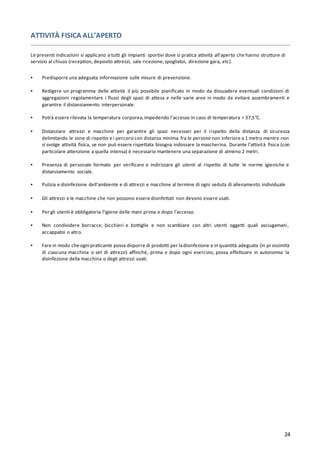 24
ATTIVITÀ FISICA ALL’APERTO
Le presenti indicazioni si applicano a tutti gli impianti sportivi dove si pratica attività all'aperto che hanno strutture di
servizio al chiuso (reception, deposito attrezzi, sala ricezione,spogliatoi, direzione gara, etc).
▪ Predisporre una adeguata informazione sulle misure di prevenzione.
▪ Redigere un programma delle attività il più possibile pianificato in modo da dissuadere eventuali condizioni di
aggregazioni regolamentare i flussi degli spazi di attesa e nelle varie aree in modo da evitare assembramenti e
garantire il distanziamento interpersonale.
▪ Potrà essere rilevata la temperatura corporea,impedendo l’accesso in caso di temperatura > 37,5°C.
▪ Distanziare attrezzi e macchine per garantire gli spazi necessari per il rispetto della distanza di sicurezza
delimitando le zone di rispetto e i percorsi con distanza minima fra le persone non inferiore a 1 metro mentre non
si svolge attività fisica, se non può essere rispettata bisogna indossare la mascherina. Durante l’attività fisica (con
particolare attenzione a quella intensa) è necessario mantenere una separazione di almeno 2 metri.
▪ Presenza di personale formato per verificare e indirizzare gli utenti al rispetto di tutte le norme igieniche e
distanziamento sociale.
▪ Pulizia e disinfezione dell'ambiente e di attrezzi e macchine al termine di ogni seduta di allenamento individuale
▪ Gli attrezzi e le macchine che non possono essere disinfettati non devono essere usati.
▪ Per gli utenti è obbligatoria l’igiene delle mani prima e dopo l’accesso.
▪ Non condividere borracce, bicchieri e bottiglie e non scambiare con altri utenti oggetti quali asciugamani,
accappatoi o altro.
▪ Fare in modo che ogni praticante possa disporre di prodotti per ladisinfezione e in quantità adeguata (in pr ossimità
di ciascuna macchina o set di attrezzi) affinché, prima e dopo ogni esercizio, possa effettuare in autonomia la
disinfezione della macchina o degli attrezzi usati.
 