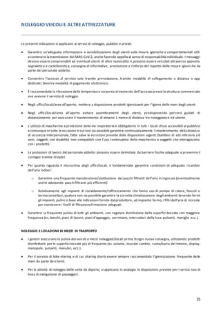 25
NOLEGGIO VEICOLI E ALTREATTREZZATURE
Le presenti indicazioni si applicano ai servizi di noleggio, pubblici e privati.
• Garantire un’adeguata informazione e sensibilizzazione degli utenti sulle misure igieniche e comportamentali utili
a contenere latrasmissione del SARS-CoV-2, anche facendo appello al senso di responsabilità individuale. I messaggi
devono essere comprensibili ad eventuali utenti di altra nazionalità e possono essere veicolati attraverso apposita
segnaletica e cartellonistica, consegna di informative, promozione e rinforzo del rispetto delle misure igieniche da
parte del personale addetto.
• Consentire l’accesso al servizio solo tramite prenotazione, tramite modalità di collegamento a distanza e app
dedicate; favorire modalità di pagamento elettronico.
• È raccomandata la rilevazione della temperatura corporea al momento dell’accesso presso la struttura commerciale
ove avviene il servizio di noleggio.
• Negli uffici/locali/aree all’aperto, mettere a disposizione prodotti igienizzanti per l’igiene delle mani degli utenti.
• Negli uffici/locali/aree all’aperto evitare assembramenti degli utenti, predisponendo percorsi guidati di
distanziamento per assicurare il mantenimento di almeno 1 metro di distanza tra noleggiatore ed utente.
• L’utilizzo di mascherine a protezione delle vie respiratorie è obbligatorio in tutti i locali chiusi accessibili al pubblico
e comunque in tutte le occasioni in cui non sia possibile garantire continuativamente il mantenimento delladistanza
di sicurezza interpersonale, fatte salve le eccezioni previste dalle disposizioni vigenti (bambini di età inferiore a 6
anni, soggetti con disabilità non compatibili con l’uso continuativo della mascherina e soggetti che interagiscono
con i predetti).
• Le postazioni di lavoro del personale addetto possono essere delimitate da barriere fisiche adeguate a pr evenire il
contagio tramite droplet.
• Per quanto riguarda il microclima degli uffici/locali, è fondamentale garantire condizioni di adeguato ricambio
dell’aria indoor:
o Garantire una frequente manutenzione/sostituzione dei pacchi filtranti dell’aria in ingresso (eventualmente
anche adottando pacchi filtranti più efficienti)
o Relativamente agli impianti di riscaldamento/raffrescamento che fanno uso di pompe di calore, fancoil o
termoconvettori, qualora non sia possibile garantire la correttaclimatizzazione degli ambienti tenendo fermi
gli impianti, pulire in base alle indicazioni fornite dal produttore, ad impianto fermo,i filtri dell’aria di ricircolo
per mantenere i livelli di filtrazione/rimozione adeguati.
• Garantire la frequente pulizia di tutti gli ambienti, con regolare disinfezione delle superfici toccate con maggiore
frequenza (es. banchi, piani di lavoro, piani d’appoggio, corrimano, interruttori della luce,pulsanti, maniglie ecc.).
NOLEGGIO E LOCAZIONE DI MEZZI DI TRASPORTO
• I gestori assicurano la pulizia dei veicoli e mezzi noleggiati/locati prima di ogni nuova consegna, utilizzando prodotti
disinfettanti per le superfici toccate più di frequente (es. volante, leva del cambio, ruota/barra del timone, display,
manopole, pulsanti, manubri, ecc.).
• Per il servizio di bike sharing e di car sharing dovrà essere sempre raccomandata l’igienizzazione frequente delle
mani da parte dei clienti.
• Per le attività di noleggio delle unità da diporto, si applicano in analogia le disposizioni previste per i servizi non di
linea di navigazione di passeggeri.
 