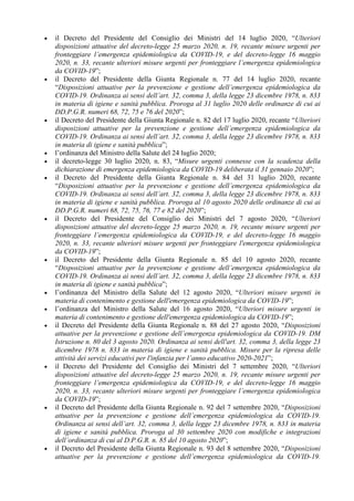 • il Decreto del Presidente del Consiglio dei Ministri del 14 luglio 2020, “Ulteriori
disposizioni attuative del decreto-legge 25 marzo 2020, n. 19, recante misure urgenti per
fronteggiare l’emergenza epidemiologica da COVID-19, e del decreto-legge 16 maggio
2020, n. 33, recante ulteriori misure urgenti per fronteggiare l’emergenza epidemiologica
da COVID-19”;
• il Decreto del Presidente della Giunta Regionale n. 77 del 14 luglio 2020, recante
“Disposizioni attuative per la prevenzione e gestione dell’emergenza epidemiologica da
COVID-19. Ordinanza ai sensi dell’art. 32, comma 3, della legge 23 dicembre 1978, n. 833
in materia di igiene e sanità pubblica. Proroga al 31 luglio 2020 delle ordinanze di cui ai
DD.P.G.R. numeri 68, 72, 75 e 76 del 2020”;
• il Decreto del Presidente della Giunta Regionale n. 82 del 17 luglio 2020, recante “Ulteriori
disposizioni attuative per la prevenzione e gestione dell’emergenza epidemiologica da
COVID-19. Ordinanza ai sensi dell’art. 32, comma 3, della legge 23 dicembre 1978, n. 833
in materia di igiene e sanità pubblica”;
• l’ordinanza del Ministro della Salute del 24 luglio 2020;
• il decreto-legge 30 luglio 2020, n. 83, “Misure urgenti connesse con la scadenza della
dichiarazione di emergenza epidemiologica da COVID-19 deliberata il 31 gennaio 2020”;
• il Decreto del Presidente della Giunta Regionale n. 84 del 31 luglio 2020, recante
“Disposizioni attuative per la prevenzione e gestione dell’emergenza epidemiologica da
COVID-19. Ordinanza ai sensi dell’art. 32, comma 3, della legge 23 dicembre 1978, n. 833
in materia di igiene e sanità pubblica. Proroga al 10 agosto 2020 delle ordinanze di cui ai
DD.P.G.R. numeri 68, 72, 75, 76, 77 e 82 del 2020”;
• il Decreto del Presidente del Consiglio dei Ministri del 7 agosto 2020, “Ulteriori
disposizioni attuative del decreto-legge 25 marzo 2020, n. 19, recante misure urgenti per
fronteggiare l’emergenza epidemiologica da COVID-19, e del decreto-legge 16 maggio
2020, n. 33, recante ulteriori misure urgenti per fronteggiare l'emergenza epidemiologica
da COVID-19”;
• il Decreto del Presidente della Giunta Regionale n. 85 del 10 agosto 2020, recante
“Disposizioni attuative per la prevenzione e gestione dell’emergenza epidemiologica da
COVID-19. Ordinanza ai sensi dell’art. 32, comma 3, della legge 23 dicembre 1978, n. 833
in materia di igiene e sanità pubblica”;
• l’ordinanza del Ministro della Salute del 12 agosto 2020, “Ulteriori misure urgenti in
materia di contenimento e gestione dell'emergenza epidemiologica da COVID-19”;
• l’ordinanza del Ministro della Salute del 16 agosto 2020, “Ulteriori misure urgenti in
materia di contenimento e gestione dell'emergenza epidemiologica da COVID-19”;
• il Decreto del Presidente della Giunta Regionale n. 88 del 27 agosto 2020, “Disposizioni
attuative per la prevenzione e gestione dell’emergenza epidemiologica da COVID-19. DM
Istruzione n. 80 del 3 agosto 2020. Ordinanza ai sensi dell'art. 32, comma 3, della legge 23
dicembre 1978 n. 833 in materia di igiene e sanità pubblica. Misure per la ripresa delle
attività dei servizi educativi per l'infanzia per l’anno educativo 2020-2021”;
• il Decreto del Presidente del Consiglio dei Ministri del 7 settembre 2020, “Ulteriori
disposizioni attuative del decreto-legge 25 marzo 2020, n. 19, recante misure urgenti per
fronteggiare l’emergenza epidemiologica da COVID-19, e del decreto-legge 16 maggio
2020, n. 33, recante ulteriori misure urgenti per fronteggiare l’emergenza epidemiologica
da COVID-19”;
• il Decreto del Presidente della Giunta Regionale n. 92 del 7 settembre 2020, “Disposizioni
attuative per la prevenzione e gestione dell’emergenza epidemiologica da COVID-19.
Ordinanza ai sensi dell’art. 32, comma 3, della legge 23 dicembre 1978, n. 833 in materia
di igiene e sanità pubblica. Proroga al 30 settembre 2020 con modifiche e integrazioni
dell’ordinanza di cui al D.P.G.R. n. 85 del 10 agosto 2020”;
• il Decreto del Presidente della Giunta Regionale n. 93 del 8 settembre 2020, “Disposizioni
attuative per la prevenzione e gestione dell’emergenza epidemiologica da COVID-19.
 