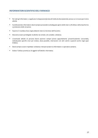 27
INFORMATORI SCIENTIFICI DEL FARMACO
▪ Per tutti gli informatori, si applicano le disposizioni/protocolli dellastruttura/azienda presso cui si recano per la loro
attività.
▪ Il professionista informatore dovrà sempre provvedere ad adeguata igiene delle mani e all’utilizzo dellamascherina
a protezione delle vie aeree.
▪ Favorire il ricambio d’aria negli ambienti interni al termine dell’incontro.
▪ Dovranno essere privilegiate le attività da remoto e di contatto a distanza.
▪ L’eventuale attività di persona dovrà avvenire sempre previo appuntamento preventivamente concordato,
individuando specifici orari per evitare, dove possibile, intersezioni con altri utenti o pazienti anche negli spazi
d’attesa.
▪ Dovrà sempre essere rispettata la distanza interpersonale tra informatore e operatore sanitario.
▪ Evitare l’utilizzo promiscuo di oggetti nell’attività informativa.
 