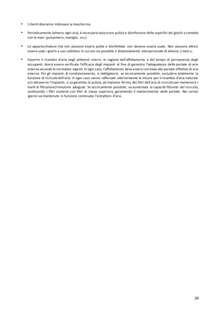 29
▪ I clienti dovranno indossare la mascherina.
▪ Periodicamente (almeno ogni ora), è necessario assicurare pulizia e disinfezione delle superfici dei giochi a contatto
con le mani (pulsantiere, maniglie, ecc).
▪ Le apparecchiature che non possono essere pulite e disinfettate non devono essere usate. Non possono altresì
essere usati i giochi a uso collettivo in cui non sia possibile il distanziamento interpersonale di almeno 1 metr o.
▪ Favorire il ricambio d’aria negli ambienti interni. In ragione dell’affollamento e del tempo di permanenza degli
occupanti, dovrà essere verificata l’efficacia degli impianti al fine di garantire l’adeguatezza delle portate di aria
esterna secondo le normative vigenti. In ogni caso, l’affollamento deve essere correlato alle portate effettive di aria
esterna. Per gli impianti di condizionamento, è obbligatorio, se tecnicamente possibile, escludere totalmente la
funzione di ricircolo dell’aria. In ogni caso vanno rafforzate ulteriormente le misure per il ricambio d’aria naturale
e/o attraverso l’impianto, e va garantita la pulizia, ad impianto fermo, dei filtri dell’aria di ricircolo per mantenere i
livelli di filtrazione/rimozione adeguati. Se tecnicamente possibile, va aumentata la capacità filtrante del ricircolo,
sostituendo i filtri esistenti con filtri di classe superiore, garantendo il mantenimento delle portate. Nei servizi
igienici va mantenuto in funzione continuata l’estrattore d’aria.
 