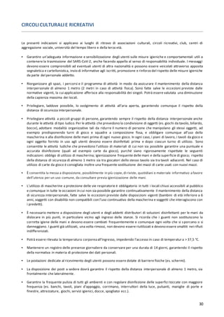 30
CIRCOLI CULTURALI E RICREATIVI
Le presenti indicazioni si applicano ai luoghi di ritrovo di associazioni culturali, circoli ricreativi, club, centri di
aggregazione sociale, università del tempo libero e della terza età.
▪ Garantire un’adeguata informazione e sensibilizzazione degli utenti sulle misure igieniche e comportamentali utili a
contenere la trasmissione del SARS-CoV-2, anche facendo appello al senso di responsabilità individuale. I messaggi
devono essere comprensibili ad eventuali utenti di altra nazionalità e possono essere veicolati attraverso apposita
segnaletica e cartellonistica, invio di informative agli iscritti, promozione e rinforzo del rispetto delle misure igieniche
da parte del personale addetto.
▪ Riorganizzare gli spazi, i percorsi e il programma di attività in modo da assicurare il mantenimento della distanza
interpersonale di almeno 1 metro (2 metri in caso di attività fisica). Sono fatte salve le eccezioni previste dalle
normative vigenti, la cui applicazione afferisce alla responsabilità dei singoli. Potrà essere valutata una diminuzione
della capienza massima dei locali.
▪ Privilegiare, laddove possibile, lo svolgimento di attività all’aria aperta, garantendo comunque il rispetto della
distanza di sicurezza interpersonale.
▪ Privilegiare attività a piccoli gruppi di persone, garantendo sempre il rispetto della distanza interpersonale anche
durante le attività di tipo ludico.Per le attività che prevedono la condivisione di oggetti (es. giochi da tavolo, biliardo,
bocce), adottare modalità organizzative tali da ridurre il numero di persone che manipolano gli stessi oggetti, ad
esempio predisponendo turni di gioco e squadre a composizione fissa, e obbligare comunque all’uso della
mascherina e alla disinfezione delle mani prima di ogni nuovo gioco. In ogni caso, i piani di lavoro, i tavoli da gioco e
ogni oggetto fornito in uso agli utenti devono essere disinfettati prima e dopo ciascun turno di utilizzo. Sono
consentite le attività ludiche che prevedono l'utilizzo di materiali di cui non sia possibile garantire una puntuale e
accurata disinfezione (quali ad esempio carte da gioco), purché siano rigorosamente rispettate le seguenti
indicazioni: obbligo di utilizzo di mascherina; igienizzazione frequente delle mani e della superficie di gioco; rispetto
della distanza di sicurezza di almeno 1 metro sia tra giocatori dello stesso tavolo sia tra tavoli adiacenti. Nel caso di
utilizzo di carte da gioco è consigliata inoltre una frequente sostituzione dei mazzi di carte usati con nuovi mazzi.
▪ È consentita la messa a disposizione, possibilmente in più copie,di riviste, quotidiani e materiale informativo afavore
dell’utenza per un uso comune, da consultare previa igienizzazione delle mani.
▪ L’utilizzo di mascherine a protezione delle vie respiratorie è obbligatorio in tutti i locali chiusi accessibili al pubblico
e comunque in tutte le occasioni in cui non sia possibile garantire continuativamente il mantenimento della distanza
di sicurezza interpersonale, fatte salve le eccezioni previste dalle disposizioni vigenti (bambini di età inferiore a 6
anni, soggetti con disabilità non compatibili con l’uso continuativo della mascherina e soggetti che interagiscono con
i predetti).
▪ È necessario mettere a disposizione degli utenti e degli addetti distributori di soluzioni disinfettanti per le mani da
dislocare in più punti, in particolare vicino agli ingressi delle stanze. Si ricorda che i guanti non sostituiscono la
corretta igiene delle mani e devono essere cambiati frequentemente e comunque ogni volta che si sporcano o si
danneggiano. I guanti già utilizzati, una volta rimossi, non devono essere riutilizzati e devono essere smaltiti nei rifiuti
indifferenziati.
▪ Potrà essere rilevata la temperatura corporeaall’ingresso, impedendo l’accesso in caso di temperatura > 37,5 °C.
▪ Mantenere un registro delle presenze giornaliere da conservare per una durata di 14 giorni, garantendo il rispetto
della normativa in materia di protezione dei dati personali.
▪ Le postazioni dedicate al ricevimento degli utenti possono essere dotate di barriere fisiche (es. schermi).
▪ La disposizione dei posti a sedere dovrà garantire il rispetto della distanza interpersonale di almeno 1 metro, sia
frontalmente che lateralmente.
▪ Garantire la frequente pulizia di tutti gli ambienti e con regolare disinfezione delle superfici toccate con maggiore
frequenza (es. banchi, tavoli, piani d’appoggio, corrimano, interruttori della luce, pulsanti, maniglie di porte e
finestre, attrezzature, giochi, servizi igienici, docce, spogliatoi ecc.).
 
