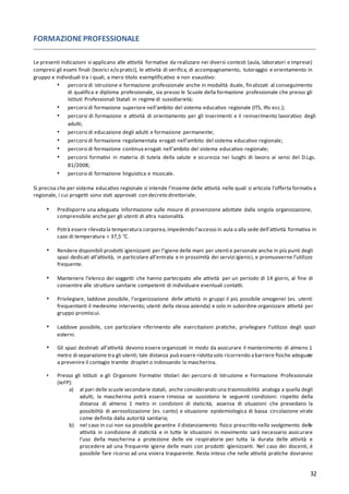 32
FORMAZIONEPROFESSIONALE
Le presenti indicazioni si applicano alle attività formative da realizzare nei diversi contesti (aula, laboratori e imprese)
compresi gli esami finali (teorici e/o pratici), le attività di verifica, di accompagnamento, tutoraggio e orientamento in
gruppo e individuali tra i quali, a mero titolo esemplificativo e non esaustivo:
▪ percorsi di istruzione e formazione professionale anche in modalità duale, finalizzati al conseguimento
di qualifica e diploma professionale, sia presso le Scuole della formazione professionale che presso gli
Istituti Professionali Statali in regime di sussidiarietà;
▪ percorsi di formazione superiore nell'ambito del sistema educativo regionale (ITS, Ifts ecc.);
▪ percorsi di formazione e attività di orientamento per gli inserimenti e il reinserimento lavorativo degli
adulti;
▪ percorsi di educazione degli adulti e formazione permanente;
▪ percorsi di formazione regolamentata erogati nell'ambito del sistema educativo regionale;
▪ percorsi di formazione continua erogati nell'ambito del sistema educativo regionale;
▪ percorsi formativi in materia di tutela della salute e sicurezza nei luoghi di lavoro ai sensi del D.Lgs.
81/2008;
▪ percorsi di formazione linguistica e musicale.
Si precisa che per sistema educativo regionale si intende l’insieme delle attività nelle quali si articola l’offerta formativ a
regionale, i cui progetti sono stati approvati con decreto direttoriale.
▪ Predisporre una adeguata informazione sulle misure di prevenzione adottate dalla singola organizzazione,
comprensibile anche per gli utenti di altra nazionalità.
▪ Potrà essere rilevatala temperatura corporea,impedendo l’accesso in aula o alla sede dell’attività formativa in
caso di temperatura > 37,5 °C.
▪ Rendere disponibili prodotti igienizzanti per l’igiene delle mani per utenti e personale anche in più punti degli
spazi dedicati all’attività, in particolare all’entrata e in prossimità dei servizi igienici, e promuoverne l’utilizzo
frequente.
▪ Mantenere l’elenco dei soggetti che hanno partecipato alle attività per un periodo di 14 giorni, al fine di
consentire alle strutture sanitarie competenti di individuare eventuali contatti.
▪ Privilegiare, laddove possibile, l’organizzazione delle attività in gruppi il più possibile omogenei (es. utenti
frequentanti il medesimo intervento; utenti della stessa azienda) e solo in subordine organizzare attività per
gruppo promiscui.
▪ Laddove possibile, con particolare riferimento alle esercitazioni pratiche, privilegiare l’utilizzo degli spazi
esterni.
▪ Gli spazi destinati all’attività devono essere organizzati in modo da assicurare il mantenimento di almeno 1
metro di separazione tra gli utenti; tale distanza può essere ridottasolo ricorrendo abarriere fisiche adeguate
a prevenire il contagio tramite droplet o indossando la mascherina.
▪ Presso gli Istituti e gli Organismi Formativi titolari dei percorsi di Istruzione e Formazione Professionale
(IeFP):
a) al pari delle scuole secondarie statali, anche considerando una trasmissibilità analoga a quella degli
adulti, la mascherina potrà essere rimossa se sussistono le seguenti condizioni: rispetto della
distanza di almeno 1 metro in condizioni di staticità; assenza di situazioni che prevedano la
possibilità di aerosolizzazione (es. canto) e situazione epidemiologica di bassa circolazione virale
come definita dalla autorità sanitaria;
b) nel caso in cui non sia possibile garantire il distanziamento fisico prescritto nello svolgimento delle
attività in condizione di staticità e in tutte le situazioni in movimento sarà necessario assicurare
l’uso della mascherina a protezione delle vie respiratorie per tutta la durata delle attività e
procedere ad una frequente igiene delle mani con prodotti igienizzanti. Nel caso dei docenti, è
possibile fare ricorso ad una visiera trasparente. Resta inteso che nelle attività pratiche dovranno
 
