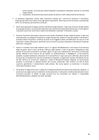 33
essere utilizzati, se previsti, gli ordinari dispositivi di protezione individuale associati ai rischi della
singola attività;
c) la postazione del docente deve essere situata ad almeno 2 metri dalla prima fila dei discenti.
▪ Le medesime disposizioni sull’uso della mascherina indicate per i percorsi di Istruzione e Formazione
Professionale (IeFP) sono estese anche agli adulti frequentanti i diversi percorsi di formazione professionale
(IFTS, ITS, formazione permanente e continua).
▪ Dovrà essere garantita la regolare pulizia e disinfezione degli ambienti, in ogni caso al termine di ogni attività
di un gruppo di utenti, con particolare attenzione alle superfici più frequentemente toccate, ai servizi igienici
e alle parti comuni (es. aree ristoro, tastiere dei distributori automatici di bevande e snack).
▪ Eventuali strumenti e attrezzature dovranno essere puliti e disinfettati ad ogni cambio di utente; in ogni caso
andrà garantita una adeguata disinfezione ad ogni fine giornata. Qualora la specifica attività o attrezzatura
preveda l’utilizzo frequente e condiviso da parte di più soggetti (a titolo esemplificativo nel caso di cucine
industriali e relative attrezzature specifiche),sarà necessario procedere allapulizia e disinfezione frequente
delle mani o dei guanti.
▪ Favorire il ricambio d’aria negli ambienti interni. In ragione dell’affollamento e del tempo di permanenza
degli occupanti, dovrà essere verificata l’efficacia degli impianti al fine di garantire l’adeguatezza delle
portate di aria esterna secondo le normative vigenti. In ogni caso, l’affollamento deve essere correlato alle
portate effettive di aria esterna. Per gli impianti di condizionamento, è obbligatorio, se tecnicamente
possibile, escludere totalmente la funzione di ricircolo dell’aria. In ogni caso vanno rafforzate ulteriormente
le misure per il ricambio d’aria naturale e/o attraverso l’impianto, e vagarantita lapulizia, ad impianto fermo,
dei filtri dell’aria di ricircolo per mantenere i livelli di filtrazione/rimozione adeguati. Se tecnicamente
possibile, va aumentata la capacità filtrante del ricircolo, sostituendo i filtri esistenti con filtri di classe
superiore, garantendo il mantenimento delle portate. Nei servizi igienici va mantenuto in funzione
continuata l’estrattore d’aria.
▪ Per gli allievi in stage presso terzi, si applicano le disposizioni/protocolli della struttura/azienda ospitante. In
presenza di più stagisti presso la medesima struttura/azienda e in attuazione di detti protocolli potrà essere
necessario articolare le attività di stage secondo turni da concordare con l’allievo, il responsabile
dell’azienda/struttura ospitante e/o tutor aziendale.
 
